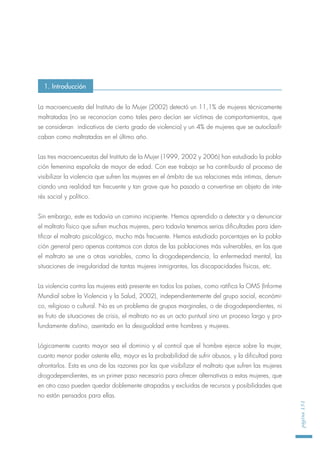 La macroencuesta del Instituto de la Mujer (2002) detectó un 11,1% de mujeres técnicamente
maltratadas (no se reconocían como tales pero decían ser víctimas de comportamientos, que
se consideran indicativos de cierto grado de violencia) y un 4% de mujeres que se autoclasifi-
caban como maltratadas en el último año.
Las tres macroencuestas del Instituto de la Mujer (1999, 2002 y 2006) han estudiado la pobla-
ción femenina española de mayor de edad. Con ese trabajo se ha contribuido al proceso de
visibilizar la violencia que sufren las mujeres en el ámbito de sus relaciones más intimas, denun-
ciando una realidad tan frecuente y tan grave que ha pasado a convertirse en objeto de inte-
rés social y político.
Sin embargo, este es todavía un camino incipiente. Hemos aprendido a detectar y a denunciar
el maltrato físico que sufren muchas mujeres, pero todavía tenemos serias dificultades para iden-
tificar el maltrato psicológico, mucho más frecuente. Hemos estudiado porcentajes en la pobla-
ción general pero apenas contamos con datos de las poblaciones más vulnerables, en las que
el maltrato se une a otras variables, como la drogodependencia, la enfermedad mental, las
situaciones de irregularidad de tantas mujeres inmigrantes, las discapacidades físicas, etc.
La violencia contra las mujeres está presente en todos los países, como ratifica la OMS (Informe
Mundial sobre la Violencia y la Salud, 2002), independientemente del grupo social, económi-
co, religioso o cultural. No es un problema de grupos marginales, o de drogodependientes, ni
es fruto de situaciones de crisis, el maltrato no es un acto puntual sino un proceso largo y pro-
fundamente dañino, asentado en la desigualdad entre hombres y mujeres.
Lógicamente cuanto mayor sea el dominio y el control que el hombre ejerce sobre la mujer,
cuanto menor poder ostente ella, mayor es la probabilidad de sufrir abusos, y la dificultad para
afrontarlos. Esta es una de las razones por las que visibilizar el maltrato que sufren las mujeres
drogodependientes, es un primer paso necesario para ofrecer alternativas a estas mujeres, que
en otro caso pueden quedar doblemente atrapadas y excluidas de recursos y posibilidades que
no están pensados para ellas.
página151
1. Introducción
 