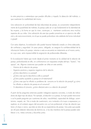 ta ante prejuicios o estereotipos que puedan dificultar o impedir, la detección del maltrato, o
que cuestionen la credibilidad del mismo.
Una valoración en profundidad de la(s) relación(es) de pareja, es conveniente independiente-
mente de la posibilidad de maltrato; la pareja suele ser un eje fundamental en la identidad de
las mujeres, y la forma en que la viven, construyen, o mantienen condiciona otros muchos
aspectos de sus vidas. Una valoración de este tipo puede convertirse en un ejercicio de refle-
xión y de auto-conocimiento, en el que se puede profundizar más adelante de forma individual
o grupal.
Con estos objetivos, la evaluación sólo puede hacerse habiendo creado un clima adecuado,
de confianza y seguridad. Un paso previo, obligado, es asegurar la confidencialidad de la
información frente a la pareja; máxime si esta se encuentra en tratamiento en el mismo centro,
en cuyo caso, sería imprescindible la asignación de profesionales diferentes.
En la evaluación habrá que incidir desde el primer momento en la calidad de la relación de
pareja, profundizando en ella, sin conformarnos con respuestas simples del tipo: “buena”, “me
apoya”, etc. Algunas cuestiones que pueden ser útiles en este sentido:
- Historia de la relación de pareja.
- Aspectos positivos y aspectos negativos de la relación
- ¿Cómo describiría a su pareja?
- ¿Cómo cree que le describiría a ella su pareja?
- ¿Cómo podría ayudarle su pareja en el tratamiento?
- ¿Cómo cree que ha influido su problema de consumo en la relación de pareja? ¿y cómo
ha influido su relación de pareja en el consumo?
- Si abandona el consumo, ¿cómo afectará esto a su relación de pareja?
A partir de las preguntas anteriores pueden indagarse aspectos concretos, a modo de indica-
dores de algún tipo de abuso. Por ejemplo, al describir a su pareja, la mujer puede mencionar
o se le puede preguntar por cuestiones de celos, irascibilidad, capacidad de diálogo, autori-
tarismo, respeto, etc. No a modo de cuestionario, sino invitando a la mujer a expresarse y a
explorar, en el contexto seguro del encuentro con un/una profesional, el tipo de relación que
tiene y lo lejos o cerca, que ésta se sitúa de sus expectativas de pareja. Una pista que puede
ser útil para detectar relaciones de dominio es, si los dos miembros de la pareja pueden esta-
blecer o no, metas comunes y discutirlas juntos.
página154
 