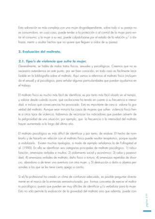 Esta valoración es más compleja con una mujer drogodependiente, sobre todo si su pareja no
es consumidora, en cuyo caso, puede tender a la protección o al control de la mujer para evi-
tar el consumo; y la mujer a su vez, puede culpabilizarse por el estado de la relación y/ o dis-
frazar, mentir u ocultar hechos que no quiere que lleguen a oídos de su pareja.
2. Evaluación del maltrato.
2.1. Tipo/s de violencia que sufre la mujer.
Generalmente, se habla de malos tratos físicos, sexuales y psicológicos. Creemos que no es
necesario extendernos en este punto, por ser bien conocido; en todo caso es fácilmente loca-
lizable en la bibliografía sobre el maltrato. Aquí vamos a referirnos al maltrato físico (incluyen-
do el sexual) y al psicológico, para señalar algunas particularidades que puedan ayudarnos en
el trabajo.
El maltrato físico es mucho más fácil de identificar, es por tanto más fácil situarlo en el tiempo,
y valorar desde cuándo ocurre, qué oscilaciones ha tenido en cuanto a su frecuencia e intensi-
dad, e incluso qué consecuencias ha provocado. Esto es importante de cara a valorar la gra-
vedad del maltrato. Aunque sean minoría los casos de mujeres que sufren violencia física fren-
te a otros tipos de violencia, habremos de reconocer los indicadores que pueden advertir de
la peligrosidad de una situación; por ejemplo, que la frecuencia o la intensidad del maltrato
hayan aumentado a lo largo del último año.
El maltrato psicológico es más difícil de identificar y por tanto, de evaluar. El hecho de nom-
brarlo y de hacerlo en relación con el maltrato físico puede resultar terapéutico, porque ayuda
a visibilizarlo. Existen muchas tipologías, a modo de ejemplo señalamos la de Follingstad et
al. (1990). En ella se identifican seis categorías principales de maltrato psicológico: 1) ridicu-
lización, amenazas verbales e insultos; 2) aislamiento social y económico; 3) celos y posesivi-
dad; 4) amenazas verbales de maltrato, daño físico o tortura; 4) amenazas repetidas de divor-
cio, abandono o de tener una aventura con otra mujer; y 5) destrucción o daño a objetos per-
sonales a los que se les tiene cierto apego o cariño.
Si el/la profesional ha creado un clima de confianza adecuado, es posible preguntar directa-
mente en el marco de la entrevista semiestructurada, por formas concretas de ejercer el maltra-
to psicológico, puesto que pueden ser muy difíciles de identificar y/o verbalizar para la mujer.
Esto no sólo permite la evaluación de la gravedad del maltrato sino que además, puede con-
página155
 