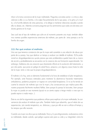 tribuir a la toma conciencia de la mujer maltratada. Preguntas concretas serían: si critica o des-
valoriza a ella o a su familia, si le culpa frecuentemente de lo que pasa, si le grita y/o insul-
ta, si le humilla delante de otras personas, si le obliga a mantener relaciones sexuales cuando
ella no desea, etc. Además conviene preguntar por los sentimientos que cada una de estas con-
ductas genera en la mujer.
Sea cual sea el tipo de maltrato que sufre en el momento presente una mujer, también debe-
mos rastrear posibles experiencias anteriores de maltrato, por parte de otras parejas o en la
familia de origen.
2.2. Por qué evaluar el maltrato.
Una vez que tenemos constancia de que la mujer está sometida a una relación de abuso por
parte de su pareja, hay que dedicar un tiempo a evaluar con detalle el maltrato. El/la profe-
sional en drogodependencias quizás piense que esta problemática queda fuera de su marco
de acción y probablemente se encuentre con la carencia de una formación especializada. Sin
embargo, hablamos de una situación que claramente influirá en la evolución del tratamiento, y
por otra parte, que pone en peligro la salud física, psíquica y en algunos casos hasta la vida
de la mujer, tanto o más que la propia drogodependencia.
El maltrato si lo hay, será un elemento fundamental a la hora de establecer el plan terapéutico.
Por ejemplo, ante fracasos reiterados para mantener la abstinencia haciendo tratamientos
ambulatorios, podemos proponer un ingreso en comunidad terapéutica. Si no se ha tenido en
cuenta la situación de maltrato que vive la mujer y las consecuencias que implica para ella,
nuestra propuesta fácilmente resultará fallida, bien porque la pareja la boicotee, bien porque
la mujer no pueda en ese momento (quizá no se sienta capaz o tenga miedo o crea que no
puede aspirar a nada mejor...).
Éste es uno de los argumentos que podemos utilizar para explicar a la mujer maltratada, la con-
veniencia de evaluar el maltrato que sufre. También habrá que advertirla, que el relato de sus
experiencias, aún siendo terapéutico, es doloroso; y que por ello se van a utilizar el tiempo y
los tempos que ella necesite.
Cuando una mujer nos dice que es maltratada, física y/o psicológicamente, evaluaremos cómo
es maltratada, desde cuándo, qué peligro supone esto para su vida y su integridad, cómo la
página156
 