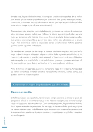 En todo caso, la gravedad del maltrato físico requiere una atención específica. En la evalua-
ción de este tipo de maltrato preguntaremos por las lesiones a las que ha dado lugar (heridas,
quemaduras, contusiones, fracturas) y la asistencia médica que haya requerido (o la que hubie-
ra necesitado aunque no se solicitase en su momento).
Como profesionales, y también como ciudadanos/as, convivimos con noticias de mujeres que
sufren agresiones graves e incluso, que fallecen. La alarma que sentimos al saber, que una
mujer que atendemos sufre violencia física, puede llevarnos a adoptar decisiones apresuradas,
que quizá no sean compartidas y que en todo caso, no han sido adoptadas por la propia
mujer. Para ayudarnos a valorar la peligrosidad real de una situación de maltrato, podemos
guiarnos con los siguientes indicadores.
Se considera una situación de alto riesgo, el observar una intensa respuesta emocional en la
mujer, o detectar respecto a la pareja, alguna –o varias- de las siguientes posibilidades: a) Ha
amenazado de muerte a la mujer (o a otras personas); b) Tiene armas a su alcance; c) Ha inten-
tado estrangular a su mujer (o le ha ocasionado lesiones graves en agresiones anteriores); d)
Ha amenazado con hacer daño a sus hijos/as; e) Ha amenazado con suicidarse.
Antes de terminar este apartado, querríamos mencionar a modo de recordatorio, la necesidad
de evaluar cómo afecta el maltrato (directa o indirectamente) a menores, cuando los hay, que
pueden convivir o no con el agresor.
El proceso de cambio.
En la literatura sobre los malos tratos, la intervención siempre se orienta a detectar el grado de
peligrosidad en que se encuentra la mujer, y en las medidas a adoptar para aumentar su segu-
ridad y su capacidad de auto-protección. Como señalábamos antes, la gravedad del maltrato
físico impone este orden de prioridades. Sin embargo, no debemos olvidar que la mayor parte
de nuestras intervenciones, probablemente vayan encaminadas a aumentar la conciencia que
la mujer tiene (o no tiene) sobre el maltrato que sufre, y posteriormente, a ayudarla a tomar deci-
siones al respecto.
página160
4. Intervención con mujeres drogodependientes que sufren maltrato
 