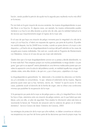 liación-, siendo posible la petición de ayuda tras la segunda pero resultando mucho más difícil
en la tercera.
Por otro lado en la gran mayoría de recursos existentes, las mujeres drogodependientes no pue-
den llevar a sus hijos/as. En algunos casos, por ejemplo, las mujeres embarazadas pueden
mantener a su hijo/a con ellas durante su primer año de vida, pero la realidad habitual es la
de recursos que mayoritariamente exigen el ingreso de la mujer sola.
En el caso de que haya una situación de peligro inminente para la integridad o la vida de la
mujer y/o sus hijos/as, sí habrá una respuesta de urgencia, por parte de la policía. El proble-
ma vendrá después, tras las 24-48 horas iniciales, cuando se quiera derivar a la mujer a otro
dispositivo, y el hecho de ser drogodependiente la excluya del perfil admitido en las casas de
acogida para mujeres maltratadas. Esto será así, cuando esté en Programa de Mantenimiento
con Metadona, incluso en el caso de que esa mujer esté abstinente.
Queda claro que si la mujer drogodependiente convive con su pareja y decide abandonarla, no
lo tiene nada fácil. Para empezar porque con muchas probabilidades no tenga donde ir. La pre-
gunta “¿por qué no se separa?” estaría planteada en unos términos inadecuados puesto que con-
sidera la separación como la solución del problema cuando, en realidad aquella trae consigo difi-
cultades vitales, entre ellas dónde ir, de qué vivir; y por si fuera poco, culpabiliza a la mujer.
La drogodependencia generalmente ha deteriorado o ha anulado las relaciones con familia-
res y/o amistades no consumidoras, lo que refuerza el aislamiento de las mujeres. Algunas
personas quizá crean que su hija, hermana, vecina, etc. “merece” lo que le ocurre. En otros
casos, pudiendo acudir al domicilio de la familia de origen, este no ofrece unas condiciones
mínimas que posibiliten la recuperación de la mujer.
Si la percepción por parte de la mujer es de peligro para su vida y/o integridad física o la de
los hijos e hijas, estaríamos ante una situación de peligro extremo, por lo que habrá que esta-
blecer, junto con ella, un plan de seguridad. Para ampliar la información sobre este tema se
recomienda la lectura de “Protocolo de actuación ante la violencia de género en el ámbito
doméstico”. Servicio Canario de Salud. Gobierno de Canarias, 2003
Las estrategias de protección de la mujer que sufre maltrato, no deben convertirse en indicacio-
nes terapéuticas sino que han de formar parte de las decisiones que tome la propia mujer, tras
página166
 