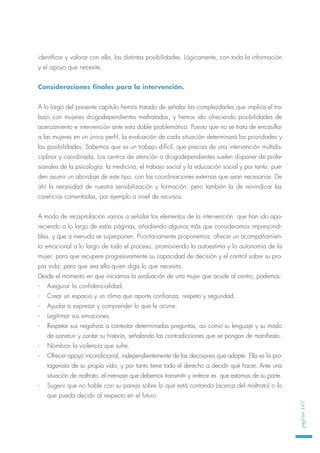 identificar y valorar con ella, las distintas posibilidades. Lógicamente, con toda la información
y el apoyo que necesite.
Consideraciones finales para la intervención.
A lo largo del presente capítulo hemos tratado de señalar las complejidades que implica el tra-
bajo con mujeres drogodependientes maltratadas, y hemos ido ofreciendo posibilidades de
acercamiento e intervención ante esta doble problemática. Puesto que no se trata de encasillar
a las mujeres en un único perfil, la evaluación de cada situación determinará las prioridades y
las posibilidades. Sabemos que es un trabajo difícil, que precisa de una intervención multidis-
ciplinar y coordinada. Los centros de atención a drogodependientes suelen disponer de profe-
sionales de la psicología, la medicina, el trabajo social y la educación social y por tanto, pue-
den asumir un abordaje de este tipo, con las coordinaciones externas que sean necesarias. De
ahí la necesidad de nuestra sensibilización y formación; pero también la de reivindicar las
carencias comentadas, por ejemplo a nivel de recursos.
A modo de recapitulación vamos a señalar los elementos de la intervención que han ido apa-
reciendo a lo largo de estas páginas, añadiendo algunos más que consideramos imprescindi-
bles, y que a menudo se superponen. Prioritariamente proponemos: ofrecer un acompañamien-
to emocional a lo largo de todo el proceso, promoviendo la autoestima y la autonomía de la
mujer; para que recupere progresivamente su capacidad de decisión y el control sobre su pro-
pia vida; para que sea ella quien diga lo que necesita.
Desde el momento en que iniciamos la evaluación de una mujer que acude al centro, podemos:
- Asegurar la confidencialidad.
- Crear un espacio y un clima que aporte confianza, respeto y seguridad.
- Ayudar a expresar y comprender lo que le ocurre.
- Legitimar sus emociones.
- Respetar sus negativas a contestar determinadas preguntas, así como su lenguaje y su modo
de construir y contar su historia, señalando las contradicciones que se pongan de manifiesto.
- Nombrar la violencia que sufre.
- Ofrecer apoyo incondicional, independientemente de las decisiones que adopte. Ella es la pro-
tagonista de su propia vida, y por tanto tiene todo el derecho a decidir qué hacer. Ante una
situación de maltrato, el mensaje que debemos transmitir y reiterar es que estamos de su parte.
- Sugerir que no hable con su pareja sobre lo que está contando (acerca del maltrato) o lo
que pueda decidir al respecto en el futuro.
página167
 