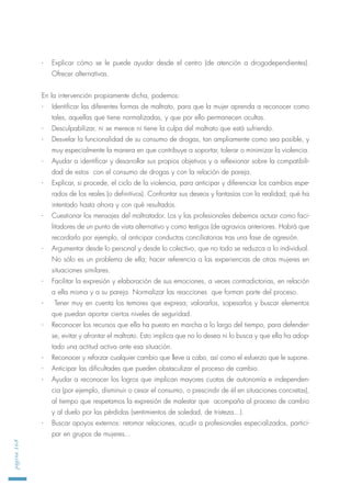 - Explicar cómo se le puede ayudar desde el centro (de atención a drogodependientes).
Ofrecer alternativas.
En la intervención propiamente dicha, podemos:
- Identificar las diferentes formas de maltrato, para que la mujer aprenda a reconocer como
tales, aquellas que tiene normalizadas, y que por ello permanecen ocultas.
- Desculpabilizar, ni se merece ni tiene la culpa del maltrato que está sufriendo.
- Desvelar la funcionalidad de su consumo de drogas, tan ampliamente como sea posible, y
muy especialmente la manera en que contribuye a soportar, tolerar o minimizar la violencia.
- Ayudar a identificar y desarrollar sus propios objetivos y a reflexionar sobre la compatibili-
dad de estos con el consumo de drogas y con la relación de pareja.
- Explicar, si procede, el ciclo de la violencia, para anticipar y diferenciar los cambios espe-
rados de los reales (o definitivos). Confrontar sus deseos y fantasías con la realidad; qué ha
intentado hasta ahora y con qué resultados.
- Cuestionar los mensajes del maltratador. Los y las profesionales debemos actuar como faci-
litadores de un punto de vista alternativo y como testigos (de agravios anteriores. Habrá que
recordarlo por ejemplo, al anticipar conductas conciliatorias tras una fase de agresión.
- Argumentar desde lo personal y desde lo colectivo, que no todo se reduzca a lo individual.
No sólo es un problema de ella; hacer referencia a las experiencias de otras mujeres en
situaciones similares.
- Facilitar la expresión y elaboración de sus emociones, a veces contradictorias, en relación
a ella misma y a su pareja. Normalizar las reacciones que forman parte del proceso.
- Tener muy en cuenta los temores que expresa; valorarlos, sopesarlos y buscar elementos
que puedan aportar ciertos niveles de seguridad.
- Reconocer los recursos que ella ha puesto en marcha a lo largo del tiempo, para defender-
se, evitar y afrontar el maltrato. Esto implica que no lo desea ni lo busca y que ella ha adop-
tado una actitud activa ante esa situación.
- Reconocer y reforzar cualquier cambio que lleve a cabo, así como el esfuerzo que le supone.
- Anticipar las dificultades que pueden obstaculizar el proceso de cambio.
- Ayudar a reconocer los logros que implican mayores cuotas de autonomía e independen-
cia (por ejemplo, disminuir o cesar el consumo, o prescindir de él en situaciones concretas),
al tiempo que respetamos la expresión de malestar que acompaña al proceso de cambio
y al duelo por las pérdidas (sentimientos de soledad, de tristeza...).
- Buscar apoyos externos: retomar relaciones, acudir a profesionales especializados, partici-
par en grupos de mujeres...
página168
 