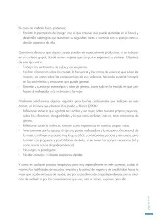 En caso de maltrato físico, podemos:
- Facilitar la percepción del peligro con el que convive (que puede aumentar en el futuro) y
desarrollar estrategias que aumenten su seguridad, tanto si continúa con su pareja como si
decide separarse de ella.
Querríamos destacar que algunas tareas pueden ser especialmente productivas, si se trabajan
en un contexto grupal, donde asistan mujeres que compartan experiencias similares. Objetivos
de este tipo serían:
- Trabajar los sentimientos de culpa y de vergüenza.
- Facilitar información sobre las causas, la frecuencia y las formas de violencia que sufren las
mujeres; así como sobre las consecuencias de esa violencia, haciendo especial hincapié
en los sentimientos y emociones que puede generar.
- Desvelar y cuestionar estereotipos y roles de género, sobre todo en la medida en que justi-
fiquen al maltratador y/o victimicen a la mujer.
Finalmente señalaremos algunos requisitos para los/las profesionales que trabajan en este
ámbito, en la línea que plantean Ruiz-Jarabo y Blanco (2004):
- Reflexionar sobre lo que significa ser hombre y ser mujer, sobre nuestros propios prejuicios,
sobre las diferencias, desigualdades y lo que estas implican; esto es, tener conciencia de
género.
- Reflexionar sobre la violencia, también como experiencia en nuestras propias vidas.
- Tener presente que la separación de una pareja maltratadora y la recuperación personal de
la mujer, constituye un proceso muy largo y difícil, con frecuentes paradas y retrocesos, pero
también con progresos y posibilidades de éxito, si se tienen los apoyos necesarios (tal y
como ocurre con la drogodependencia).
- No juzgar, ni patologizar.
- No dar consejos, ni buscar soluciones rápidas.
Y como en cualquier proceso terapéutico pero muy especialmente en este contexto, cuidar al
máximo las habilidades de escucha, empatía y la actitud de respeto y de credibilidad hacia la
mujer que acude en busca de ayuda, sea por su problema de drogodependencia, por su situa-
ción de maltrato o por las consecuencias que una, otra o ambas, suponen para ella.
página169
 