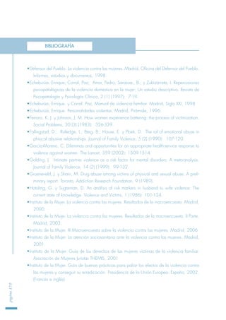 •Defensor del Pueblo. La violencia contra las mujeres. Madrid, Oficina del Defensor del Pueblo.
Informes, estudios y documentos, 1998.
•Echeburúa, Enrique; Corral, Paz; Amor, Pedro; Sarasua., B.; y Zubizarreta, I. Repercusiones
psicopatológicas de la violencia doméstica en la mujer: Un estudio descriptivo. Revista de
Psicopatología y Psicología Clínica, 2 (1) (1997): 7-19.
•Echeburúa, Enrique. y Corral, Paz. Manual de violencia familiar. Madrid, Siglo XXI, 1998.
•Echeburúa, Enrique. Personalidades violentas. Madrid, Pirámide, 1996.
•Ferraro, K. J. y Johnson, J. M. How women experience battering: the process of victimization.
Social Problems, 30 (3) (1983): 326-339.
•Follingstad, D.; Rutledge, L.; Berg, B.; House, E. y Ploek, D. The rol of emotional abuse in
phisical abusive relationships. Journal of Family Violence, 5 (2) (1990): 107-120.
•García-Moreno, C. Dilemmas and opportunities for an appropriate health-service response to
violence against women. The Lancet, 359 (2002): 1509-1514.
•Golding, J. Intimate partner violence as a risk factor for mental disorders: A meta-analysis.
Journal of Family Violence, 14 (2) (1999): 99-132.
•Groeneveld, J. y Shain, M. Drug abuse among victims of physical and sexual abuse: A preli-
minary report. Toronto, Addiction Research Foundation, 9 (1989).
•Hotaling, G. y Sugarman, D. An análisis of risk markers in husband to wife violence: The
current state of knowledge. Violence and Victims, 1 (1986): 101-124.
•Instituto de la Mujer. La violencia contra las mujeres. Resultados de la macroencuesta. Madrid,
2000.
•Instituto de la Mujer. La violencia contra las mujeres. Resultados de la macroencuesta. II Parte.
Madrid, 2003.
•Instituto de la Mujer. III Macroencuesta sobre la violencia contra las mujeres. Madrid, 2006
•Instituto de la Mujer. La atención sociosanitaria ante la violencia contra las mujeres. Madrid,
2001.
•Instituto de la Mujer. Guía de los derechos de las mujeres víctimas de la violencia familiar.
Asociación de Mujeres Juristas THEMIS, 2001
•Instituto de la Mujer. Guía de buenas prácticas para paliar los efectos de la violencia contra
las mujeres y conseguir su erradicación. Presidencia de la Unión Europea. España, 2002.
(Francés e inglés)
página170
BIBLIOGRAFÍA
 