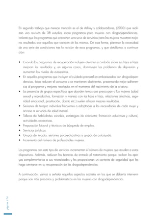 En segundo trabajo que merece mención es el de Ashley y colaboradores, (2003) que reali-
zan una revisión de 38 estudios sobre programas para mujeres con drogodependencias.
Indican que los programas que contienen una serie de servicios para las mujeres muestran mejo-
res resultados que aquellos que carecen de los mismos. De esta forma, plantean la necesidad
de una serie de condiciones tras la revisión de esos programas, y que detallamos a continua-
ción:
• Cuando los programas de recuperación incluyen atención y cuidado sobre sus hijos e hijas
mejoran los resultados y, en algunos casos, disminuyen los problemas de depresión y
aumentan los niveles de autoestima.
• En aquellos programas que incluyen el cuidado prenatal en embarazadas con drogodepen-
dencias, éstas reducen el consumo o se mantienen abstinentes, presentando mejor adheren-
cia al programa y mejores resultados en el momento del nacimiento de la criatura.
• La presencia de grupos específicos que aborden temas que preocupan a las mujeres (salud
sexual y reproductiva, formación y manejo con los hijos e hijas, relaciones afectivas, segu-
ridad emocional, prostitución, aborto etc.) suelen ofrecer mejores resultados.
• Sesiones de terapia individual frecuentes o adaptadas a las necesidades de cada mujer y
acceso a servicios de salud mental.
• Talleres de habilidades sociales, estrategias de conducta, formación educativa y cultural,
actividades recreativas.
• Preparación laboral y técnicas de búsqueda de empleo.
• Servicios jurídicos.
• Grupos de terapia, sesiones psico-educativas y grupos de autoayuda.
• Incremento del número de profesionales mujeres.
Los programas con este tipo de servicios incrementan el número de mujeres que acuden a estos
dispositivos. Además, reducen las barreras de entrada al tratamiento porque reciben los apo-
yos complementarios a sus necesidades y les proporcionan un contexto de seguridad que les
haga centrarse en su recuperación de las drogodependencias.
A continuación, vamos a señalar aquellos aspectos sociales en los que se debería intervenir
porque son más precarios y problemáticos en las mujeres con drogodependencias.
página176
 