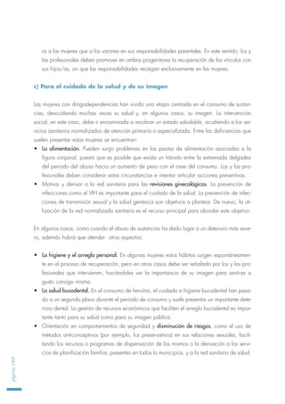 ra a las mujeres que a los varones en sus responsabilidades parentales. En este sentido, los y
las profesionales deben promover en ambos progenitores la recuperación de los vínculos con
sus hijos/as, sin que las responsabilidades recaigan exclusivamente en las mujeres.
c) Para el cuidado de la salud y de su imagen
Las mujeres con drogodependencias han vivido una etapa centrada en el consumo de sustan-
cias, descuidando muchas veces su salud y, en algunos casos, su imagen. La intervención
social, en este caso, debe ir encaminada a recobrar un estado saludable, acudiendo a los ser-
vicios sanitarios normalizados de atención primaria o especializada. Entre las deficiencias que
suelen presentar estas mujeres se encuentran:
• La alimentación. Pueden surgir problemas en las pautas de alimentación asociadas a la
figura corporal, puesto que es posible que exista un tránsito entre la extremada delgadez
del periodo del abuso hacia un aumento de peso con el cese del consumo. Los y las pro-
fesionales deben considerar estas circunstancias e intentar articular acciones preventivas.
• Motivar y derivar a la red sanitaria para las revisiones ginecológicas. La prevención de
infecciones como el VIH es importante para el cuidado de la salud. La prevención de infec-
ciones de transmisión sexual y la salud genésica son objetivos a plantear. De nuevo, la uti-
lización de la red normalizada sanitaria es el recurso principal para abordar este objetivo.
En algunos casos, como cuando el abuso de sustancias ha dado lugar a un deterioro más seve-
ro, además habrá que atender otros aspectos:
• La higiene y el arreglo personal. En algunas mujeres estos hábitos surgen espontáneamen-
te en el proceso de recuperación, pero en otros casos debe ser señalado por los y las pro-
fesionales que intervienen, haciéndoles ver la importancia de su imagen para sentirse a
gusto consigo misma.
• La salud bucodental. En el consumo de heroína, el cuidado e higiene bucodental han pasa-
do a un segundo plano durante el periodo de consumo y suele presentar un importante dete-
rioro dental. La gestión de recursos económicos que faciliten el arreglo bucodental es impor-
tante tanto para su salud como para su imagen pública.
• Orientación en comportamientos de seguridad y disminución de riesgos, como el uso de
métodos anticonceptivos (por ejemplo, los preservativos) en sus relaciones sexuales, facili-
tando los recursos o programas de dispensación de los mismos o la derivación a los servi-
cios de planificación familiar, presentes en todos lo municipios, y a la red sanitaria de salud.
página180
 