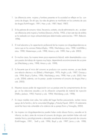 1. Las diferencias entre mujeres y hombres presentes en la sociedad se reflejan en los con-
sumos de drogas. De ahí que, los roles de género se manifiesten en los contextos de usos
de drogas (Forth-Finegan, 1991; Hser y cols. 1987; Reed, 1987).
2. En los patrones de consumo –dosis, frecuencia, contexto, vías de administración, etc.-, se obser-
van diferencias entre mujeres y hombres (Dawson y Archer, 1992), si bien este tipo de análisis
se ha realizado con mayor exhaustividad para determinadas sustancias (Lex, 1991; Babcock,
1996).
3. El nivel educativo y la capacitación profesional de las mujeres con drogodependencias es
menor que en los varones (Nelson-Zlupko, 1996; Wechsberg y otros, 1998; Uriel-Miller y
otros. 1998; Westermeyer y cols. 1998; Amaro y cols. 1999; Hser y cols. 2003).
4. En muchos casos, las mujeres tienen poca experiencia laboral, están desempleadas u ocu-
pan puestos de trabajo de ingresos muy bajos, dependiendo económicamente de sus pare-
jas (Wechsberg y otros, 1998; Amaro y cols. 1999).
5. Es frecuente que el inicio del consumo se produzca con usuarios varones, ya sea desde
una relación afectiva o no (Eldred y Washington, 1976; Anglin y cols. 1987; Gossop y
cols. 1994; Boyd y Guthrie, 1996; Wechsberg y otros, 1998; Hser y cols. 2003; Hser
y cols. 2004); además, con la pareja puede incrementar el consumo de drogas (Hser y
cols. 2005).
6. Muestran escaso poder de negociación con sus parejas ante los comportamientos de ries-
go: en las relaciones sexuales y en la utilización compartida de material de inyección
(Wells y Jackson, 1992; Freeman y cols. 1994; Wechsberg y cols. 1998).
7. En mayor medida viven solas, han salido del hogar familiar precozmente, reciben menos
apoyo de la familia y de la comunidad (Dogdge y Potocky-Tripodi, 2001). El aislamiento
social las hace más vulnerable a la violencia de su pareja (Farris y Fenaughty, 2002).
8. Las mujeres con drogodependencias pueden haber vivido abusos físicos y sexuales en la
infancia, es decir, antes de iniciarse el consumo de drogas, pero también haber sido mal-
tratadas física y psicológicamente o abusadas sexualmente durante el periodo de consumo
(Forth-Finegan, 1991; Swift y cols. 1996; Boyd y cols. 1997; Jarvis y cols. 1998;
página18
 