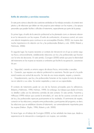 Estilo de atención y servicios necesarios
En este punto vamos a describir dos cuestiones señaladas en los trabajos revisados: el contexto tera-
péutico y de relaciones que deben ser más propicios para trabajar con las mujeres, y los apoyos
personales que pueden facilitar o dificultar el tratamiento, especialmente por parte de la pareja.
En primer lugar, el estilo de la atención profesional se ha planteado como un elemento relevan-
te en la intervención con las mujeres. El estilo de confrontación, el excesivo control, así como
una relación terapéutica poco continua no son aconsejables (Gordon, 2002). Las mujeres dan
mucha importancia a la relación con los y las profesionales (Roberts y cols. 2000; Roberts y
Nishimoto, 2006).
En segundo lugar, las mujeres necesitan un contexto de intervención en el que se sientan segu-
ras física y emocionalmente, estableciendo relaciones con los y las profesionales que favorez-
can la toma de decisiones. En este sentido, Covington (2000) señala que para la efectividad
del tratamiento en las mujeres se necesita un ambiente que facilite la recuperación, caracteriza-
do por:
a. Seguridad, creando un entorno seguro de abusos físicos, emocionales o sexuales.
b. Conexión, que requiere una relación profesional no autoritaria. Percibir que el o la profe-
sional muestra una actitud de escucha. Se trata de una mutua empatía, respeto y conexión.
c. Empoderamiento, que los y las profesionales fomenten en las mujeres la toma de decisio-
nes en relación a sus vidas. Se sientan respetadas y crean en sus capacidades.
El contexto de tratamiento puede ser uno de los factores principales para la adherencia,
(Roberts y Nidhimoto, 1996; Hohman, 1999). Sin embargo, los trabajos que aluden al mismo
no detallan cuáles son los elementos centrales de este contexto. En este sentido, Fiorentine y
Hillhouse (1999) indican que cuando la etnicidad y el sexo de las usuarias coincide con el
de los y las profesionales repercute positivamente en los resultados. El sentimiento de respeto,
conexión en las relaciones y empatía entre profesionales y participantes del programa, es decir,
las relaciones que se establecen durante el tratamiento, son extremadamente importantes para
las mujeres (Nelson. Zlupko, 1996; Roberts y cols. 2000).
En tercer lugar, en el trabajo de Covington (2000), se han señalado tres áreas que, desde su
experiencia en la intervención e investigación con mujeres, son centrales:
página25
 