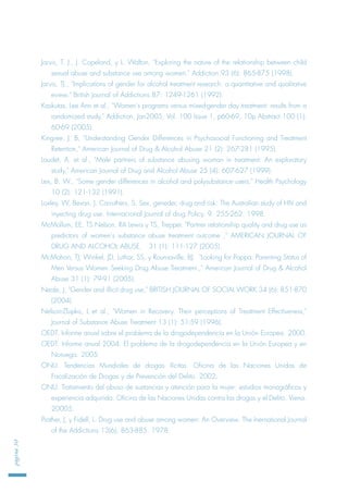 Jarvis, T. J., J. Copeland, y L. Walton, "Exploring the nature of the relationship between child
sexual abuse and substance use among women," Addiction 93 (6): 865-875 (1998).
Jarvis, TJ., "Implications of gender for alcohol treatment research: a quantitative and qualitative
eview," British Journal of Addictions 87: 1249-1261 (1992).
Kaskutas, Lee Ann et al., "Women's programs versus mixed-gender day treatment: results from a
randomized study," Addiction, Jan2005, Vol. 100 Issue 1, p60-69, 10p Abstract 100 (1):
60-69 (2005).
Kingree, J. B, "Understanding Gender Differences in Psychosocial Functioning and Treatment
Retention," American Journal of Drug & Alcohol Abuse 21 (2): 267-281 (1995).
Laudet, A. et al., "Male partners of substance abusing woman in treatment: An exploratory
study," American Journal of Drug and Alcohol Abuse 25 (4): 607-627 (1999).
Lex, B. W., "Some gender differences in alcohol and polysubstance users," Health Psychology
10 (2): 121-132 (1991).
Loxley, W, Bevan, J, Carruthers, S. Sex, geneder, drug and risk: The Australian study of HIV and
inyecting drug use. Internacional Journal of drug Policy. 9. 255-262. 1998.
McMollum, EE, TS Nelson, RA Lewis y TS, Trepper. "Partner relationship quality and drug use as
predictors of women's substance abuse treatment outcome ," AMERICAN JOURNAL OF
DRUG AND ALCOHOL ABUSE, 31 (1): 111-127 (2005).
McMahon, TJ, Winkel, JD, Luthar, SS, y Rounsaville, BJ. "Looking for Poppa: Parenting Status of
Men Versus Women Seeking Drug Abuse Treatment.," American Journal of Drug & Alcohol
Abuse 31 (1): 79-91 (2005).
Neale, J, "Gender and illicit drug use," BRITISH JOURNAL OF SOCIAL WORK 34 (6): 851-870
(2004).
Nelson-Zlupko, L et al., "Women in Recovery. Their perceptions of Treatment Effectiveness,"
Journal of Substance Abuse Treatment 13 (1): 51-59 (1996).
OEDT. Informe anual sobre el problema de la drogodependencia en la Unión Europea. 2000.
OEDT. Informe anual 2004. El problema de la drogodependencia en la Unión Europea y en
Noruega. 2005.
ONU. Tendencias Mundiales de drogas ilícitas. Oficina de las Naciones Unidas de
Fiscalización de Drogas y de Prevención del Delito. 2002.
ONU. Tratamiento del abuso de sustancias y atención para la mujer: estudios monográficos y
experiencia adquirida. Oficina de las Naciones Unidas contra las drogas y el Delito. Viena.
20005.
Prather, J, y Fidell, L. Drug use and abuse among women: An Overview. The Inernational Journal
of the Addictions 13(6), 863-885. 1978.
página30
 