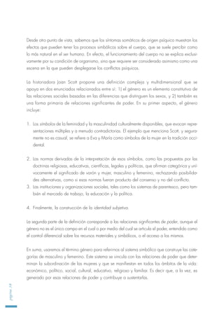 Desde otro punto de vista, sabemos que los síntomas somáticos de origen psíquico muestran los
efectos que pueden tener los procesos simbólicos sobre el cuerpo, que se suele percibir como
lo más natural en el ser humano. En efecto, el funcionamiento del cuerpo no se explica exclusi-
vamente por su condición de organismo, sino que requiere ser considerado asimismo como una
escena en la que pueden desplegarse los conflictos psíquicos.
La historiadora Joan Scott propone una definición compleja y multidimensional que se
apoya en dos enunciados relacionados entre sí: 1) el género es un elemento constitutivo de
las relaciones sociales basadas en las diferencias que distinguen los sexos, y 2) también es
una forma primaria de relaciones significantes de poder. En su primer aspecto, el género
incluye:
1. Los símbolos de la feminidad y la masculinidad culturalmente disponibles, que evocan repre-
sentaciones múltiples y a menudo contradictorias. El ejemplo que menciona Scott, y segura-
mente no es casual, se refiere a Eva y María como símbolos de la mujer en la tradición occi-
dental.
2. Las normas derivadas de la interpretación de esos símbolos, como las propuestas por las
doctrinas religiosas, educativas, científicas, legales y políticas, que afirman categórica y uní-
vocamente el significado de varón y mujer, masculino y femenino, rechazando posibilida-
des alternativas, como si esas normas fueran producto del consenso y no del conflicto.
3. Las instituciones y organizaciones sociales, tales como los sistemas de parentesco, pero tam-
bién el mercado de trabajo, la educación y la política.
4. Finalmente, la construcción de la identidad subjetiva.
La segunda parte de la definición corresponde a las relaciones significantes de poder, aunque el
género no es el único campo en el cual o por medio del cual se articula el poder, entendido como
el control diferencial sobre los recursos materiales y simbólicos, o el acceso a los mismos.
En suma, usaremos el término género para referirnos al sistema simbólico que construye las cate-
gorías de masculino y femenino. Este sistema se vincula con las relaciones de poder que deter-
minan la subordinación de las mujeres y que se manifiestan en todos los ámbitos de la vida:
económico, político, social, cultural, educativo, religioso y familiar. Es decir que, a la vez, es
generado por esas relaciones de poder y contribuye a sustentarlas.
página38
 