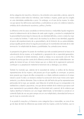 de las categorías de masculino y femenino y las entiende como esenciales y eternas, ejerce la
misma violencia sobre todos los individuos, sean hombres o mujeres, puesto que los congela
en unas identidades establecidas a priori. Sin embargo, en el caso de las mujeres, la violen-
cia que ejercen las definiciones esencialistas y cosificadoras se suma a la violencia material y
simbólica de la subordinación económica, política y familiar.
La diferencia entre los sexos concebida en términos binarios e irreductibles liquida imaginaria-
mente la indeterminación de los deseos de cada sujeto singular, y encubre la complejidad de
la personalidad humana bajo la máscara de una identidad definida y común a todas las muje-
res o a todos los hombres. Y cada una/o de nosotras/os se aferra a esa identidad, pagando
el precio del empobrecimiento de su personalidad y de la limitación de sus potencialidades,
porque aquella permite aliviar la angustia provocada por la incertidumbre derivada de la inde-
terminación, la multiplicidad de deseos y posibilidades, las contradicciones internas.
La perspectiva de género ha puesto de manifiesto que toda sociedad patriarcal se basa en la
subordinación de las mujeres, en la explotación y apropiación de su capacidad generadora,
y en su confinación al ámbito doméstico, donde su trabajo no es reconocido como tal. Pero
también las teorías que dan cuenta de la diferencia entre los sexos están indefectiblemente ses-
gadas de manera tal que, al mismo tiempo que son un efecto de la organización patriarcal,
contribuyen a su perpetuación mediante la transmisión de su ideología y sus valores.
También ha mostrado que, además de la necesidad de realizar un análisis de las diversas
representaciones de las mujeres y del proceso por el que aquellas se construyen, es preciso
tener presente que ninguna de ellas corresponde a un objeto realmente existente en el campo
natural o social. Es decir, es necesario analizar la construcción de la mujer misma como repre-
sentación y sus efectos alienantes. Estos no derivan sólo del hecho de que las representaciones
patriarcales de la mujer, por ejemplo, sean falsas (en el sentido de que no corresponden a la
realidad de su objeto) o peyorativas, sino que derivan también de la violencia que ejerce cual-
quier representación que pretenda reflejar una feminidad real o esencial, de la violencia que
implica identificar lo femenino con una imagen determinada. La feminidad no consiste en un
contenido fijado de una vez para siempre sino en una multiplicidad y diversidad de formas en
que la mujer es construida como tal.
Si se postula lo masculino y lo femenino como categorías fijas e inamovibles, se corre el ries-
go de dejar de lado las diferencias que existen entre las mujeres y entre los hombres, que no
página41
 
