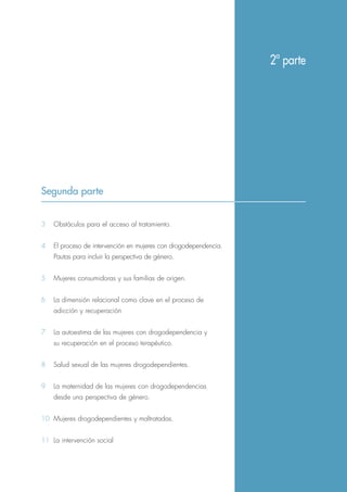 Segunda parte
3 Obstáculos para el acceso al tratamiento.
4 El proceso de intervención en mujeres con drogodependencia.
Pautas para incluir la perspectiva de género.
5 Mujeres consumidoras y sus familias de origen.
6 La dimensión relacional como clave en el proceso de
adicción y recuperación
7 La autoestima de las mujeres con drogodependencia y
su recuperación en el proceso terapéutico.
8 Salud sexual de las mujeres drogodependientes.
9 La maternidad de las mujeres con drogodependencias
desde una perspectiva de género.
10 Mujeres drogodependientes y maltratadas.
11 La intervención social
2ª parte
 