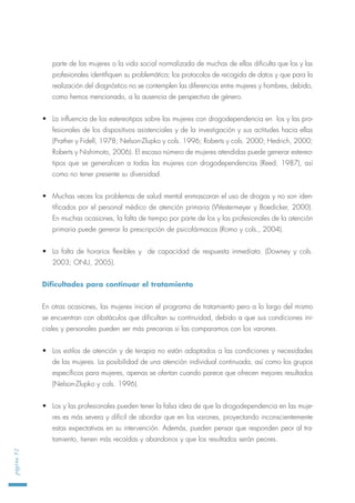 parte de las mujeres o la vida social normalizada de muchas de ellas dificulta que los y las
profesionales identifiquen su problemática; los protocolos de recogida de datos y que para la
realización del diagnóstico no se contemplen las diferencias entre mujeres y hombres, debido,
como hemos mencionado, a la ausencia de perspectiva de género.
• La influencia de los estereotipos sobre las mujeres con drogodependencia en los y las pro-
fesionales de los dispositivos asistenciales y de la investigación y sus actitudes hacia ellas
(Prather y Fidell, 1978; Nelson-Zlupko y cols. 1996; Roberts y cols. 2000; Hedrich, 2000;
Roberts y Nishimoto, 2006). El escaso número de mujeres atendidas puede generar estereo-
tipos que se generalicen a todas las mujeres con drogodependencias (Reed, 1987), así
como no tener presente su diversidad.
• Muchas veces los problemas de salud mental enmascaran el uso de drogas y no son iden-
tificados por el personal médico de atención primaria (Westermeyer y Boedicker, 2000).
En muchas ocasiones, la falta de tiempo por parte de los y las profesionales de la atención
primaria puede generar la prescripción de psicofármacos (Romo y cols., 2004).
• La falta de horarios flexibles y de capacidad de respuesta inmediata. (Downey y cols.
2003; ONU, 2005).
Dificultades para continuar el tratamiento
En otras ocasiones, las mujeres inician el programa de tratamiento pero a lo largo del mismo
se encuentran con obstáculos que dificultan su continuidad, debido a que sus condiciones ini-
ciales y personales pueden ser más precarias si las comparamos con los varones.
• Los estilos de atención y de terapia no están adaptados a las condiciones y necesidades
de las mujeres. La posibilidad de una atención individual continuada, así como los grupos
específicos para mujeres, apenas se ofertan cuando parece que ofrecen mejores resultados
(Nelson-Zlupko y cols. 1996).
• Los y las profesionales pueden tener la falsa idea de que la drogodependencia en las muje-
res es más severa y difícil de abordar que en los varones, proyectando inconscientemente
estas expectativas en su intervención. Además, pueden pensar que responden peor al tra-
tamiento, tienen más recaídas y abandonos y que los resultados serán peores.
página52
 
