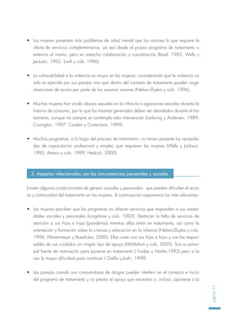 • Las mujeres presentan más problemas de salud mental que los varones lo que requiere la
oferta de servicios complementarios, ya sea desde el propio programa de tratamiento o
externos al mismo, pero en estrecha colaboración y coordinación (Reed, 1985; Wells y
Jackson, 1992; Swift y cols. 1996).
• La vulnerabilidad a la violencia es mayor en las mujeres, considerando que la violencia no
solo es ejercida por sus parejas sino que dentro del contexto de tratamiento pueden surgir
situaciones de acoso por parte de los usuarios varones (Nelson-Zlupko y cols. 1996).
• Muchas mujeres han vivido abusos sexuales en la infancia o agresiones sexuales durante la
historia de consumo, por lo que los traumas generados deben ser abordados durante el tra-
tamiento, aunque no siempre se contempla esta intervención (Ladwing y Andersen, 1989;
Covington, 1997; Cosden y Cortez-Ison, 1999)
• Muchos programas, a lo largo del proceso de tratamiento, no tienen presente las necesida-
des de capacitación profesional y empleo que requieren las mujeres (Wells y Jackson,
1992; Amaro y cols. 1999; Hedrich, 2000).
Existen algunos condicionantes de género -sociales y personales- que pueden dificultar el acce-
so y continuidad del tratamiento en las mujeres. A continuación exponemos los más relevantes:
• Las mujeres perciben que los programas no ofrecen servicios que respondan a sus necesi-
dades sociales y personales (Longshore y cols. 1003). Destacan la falta de servicios de
atención a sus hijos e hijas (guarderías) mientras ellas están en tratamiento, así como la
orientación y formación sobre la crianza y educación en la infancia (Nelson-Zlupko y cols.
1996; Westermeyer y Boedicker, 2000). Ellas viven con sus hijas e hijos y son las respon-
sables de sus cuidados sin ningún tipo de apoyo (McMahon y cols, 2005). Son su princi-
pal fuente de motivación para ponerse en tratamiento ( Faulpe y Hanke,1993) pero a la
vez la mayor dificultad para continuar ( Grella y Joshi, 1999).
• Las parejas cuando son consumidoras de drogas pueden interferir en el contacto e inicio
del programa de tratamiento y no prestar el apoyo que necesitan o, incluso, oponerse a la
página53
2. Aspectos relacionados con las circunstancias personales y sociales
 