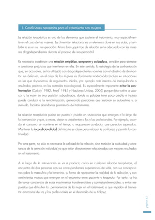 La relación terapéutica es uno de los elementos que sostiene el tratamiento, muy especialmen-
te en el caso de las mujeres. La dimensión relacional es un elemento clave en sus vidas, y tam-
bién lo es en su recuperación. Ahora bien ¿qué tipo de relación sería adecuada con las muje-
res drogodependientes durante el proceso de recuperación?
Es necesario establecer una relación empática, aceptante y cuidadosa, sensible para detectar
y cuestionar prejuicios que interfieran en ella. En este sentido, la estrategia de la confrontación
que, en ocasiones, se ha utilizado con drogodependientes varones con el objetivo de desmon-
tar sus defensas, en el caso de las mujeres es claramente inadecuada (incluso en situaciones
en las que disponemos de argumentos sólidos, por ejemplo ante intentos de manipulación o
resultados positivos en los controles toxicológicos). Es especialmente importante evitar la con-
frontación (Cuskey
1
1982, Reed
2
1985 y Naciones Unidas, 2005) porque ésta vuelve a colo-
car a la mujer en una posición subordinada, donde su palabra tiene poco crédito e incluso
puede conducir a la revictimización, generando posiciones que lesionan su autoestima y, a
menudo, facilitan abandonos prematuros del tratamiento.
La relación terapéutica puede ser puesta a prueba en situaciones que emergen a lo largo de
la intervención y que, a veces, alejan o desalientan a los y las profesionales. Por ejemplo, cuan-
do el consumo se mantiene en el tiempo o reaparecen conductas que parecían superadas.
Mantener la incondicionalidad del vínculo es clave para reforzar la confianza y permitir la con-
tinuidad.
Por otra parte, no sólo es necesaria la calidad de la relación, sino también la asiduidad y cons-
tancia de la atención individual ya que están directamente relacionadas con mejores resultados
en el tratamiento.
A lo largo de la intervención se va a producir, como en cualquier relación terapéutica, el
encuentro de dos personas con sus correspondientes experiencias de vida, con sus concepcio-
nes sobre lo masculino y lo femenino, su forma de representar la realidad de la adicción, y con
sentimientos mutuos que emergen en el encuentro entre paciente y terapeuta. Por tanto, se ha
de tomar conciencia de estos movimientos transferenciales y contratransferenciales, y evitar res-
puestas que dificulten la permanencia de la mujer en el tratamiento o que impidan el bienes-
tar emocional de los y las profesionales en el desarrollo de su trabajo.
página61
1. Condiciones necesarias para el tratamiento con mujeres
 