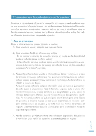 Incorporar la perspectiva de género en la intervención con mujeres drogodependientes supo-
ne tener en cuenta a lo largo del proceso y en las distintas etapas de tratamiento el hecho dife-
rencial de ser mujeres en esta cultura y momento histórico, así como la asimetría que existe en
las relaciones entre hombres y mujeres, y en la diferente valoración social de ambos. Esto impli-
ca diferencias que veremos en los apartados siguientes:
1. Fase de evaluación.
Desde el primer encuentro o toma de contacto, se requiere:
1.1. Crear un entorno seguro y acogedor que inspire confianza.
1.2. Crear un espacio flexible en, al menos, dos sentidos:
- En los horarios y momentos de encuentro, teniendo en cuenta que la disponibilidad
puede ser reducida (cargas familiares u otras).
- En la evaluación, para que pueda ser abierta y contemplar las preocupaciones y nece-
sidades de la mujer. Se trata de dar espacio para abordar lo que ella trae, dejando si
es necesario “el protocolo” a un lado.
1.3. Asegurar la confidencialidad y cuidar la información que damos y recibimos, en el caso
de familiares, e incluso de profesionales. Hay que discernir entre la petición de confiden-
cialidad respecto a aspectos íntimos y los intentos de manipulación, fundamentalmente en
relación al consumo de drogas.
Aunque el equipo profesional comparta información sobre las mujeres a quienes atien-
de, debe cuidar la utilización que hace de la misma. Se puede evitar el utilizar infor-
mación innecesaria que, a veces, contribuye a la estigmatización y otras, lesiona la
intimidad de las mujeres. Mención especial merece el manejo de experiencias traumá-
ticas. No todo el equipo tiene por qué ser experto en este ámbito pero, en la medida
en que vamos a encontrar mujeres con ese tipo de experiencias, es necesario com-
partir criterios comunes de actuación y por tanto, tener unos mínimos de formación al
respecto. La confidencialidad adquiere una relevancia clave y establece un marco de
seguridad imprescindible.
1.4. Abordar contenidos que habitualmente no están incluidos en los protocolos de evaluación
e intervención, y que han de ser explorados cuando trabajamos con mujeres:
página63
2. Intervenciones específicas en las distintas etapas del tratamiento
 