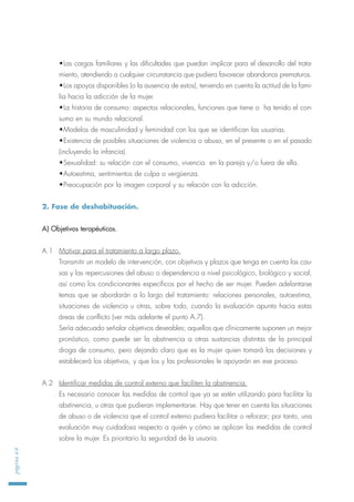 •Las cargas familiares y las dificultades que puedan implicar para el desarrollo del trata-
miento, atendiendo a cualquier circunstancia que pudiera favorecer abandonos prematuros.
•Los apoyos disponibles (o la ausencia de estos), teniendo en cuenta la actitud de la fami-
lia hacia la adicción de la mujer.
•La historia de consumo: aspectos relacionales, funciones que tiene o ha tenido el con-
sumo en su mundo relacional.
•Modelos de masculinidad y feminidad con los que se identifican las usuarias.
•Existencia de posibles situaciones de violencia o abuso, en el presente o en el pasado
(incluyendo la infancia).
•Sexualidad: su relación con el consumo, vivencia en la pareja y/o fuera de ella.
•Autoestima, sentimientos de culpa o vergüenza.
•Preocupación por la imagen corporal y su relación con la adicción.
2. Fase de deshabituación.
A) Objetivos terapéuticos.
A.1 Motivar para el tratamiento a largo plazo.
Transmitir un modelo de intervención, con objetivos y plazos que tenga en cuenta las cau-
sas y las repercusiones del abuso o dependencia a nivel psicológico, biológico y social,
así como los condicionantes específicos por el hecho de ser mujer. Pueden adelantarse
temas que se abordarán a lo largo del tratamiento: relaciones personales, autoestima,
situaciones de violencia u otras, sobre todo, cuando la evaluación apunta hacia estas
áreas de conflicto (ver más adelante el punto A.7).
Sería adecuado señalar objetivos deseables; aquellos que clínicamente suponen un mejor
pronóstico, como puede ser la abstinencia a otras sustancias distintas de la principal
droga de consumo, pero dejando claro que es la mujer quien tomará las decisiones y
establecerá los objetivos, y que los y las profesionales le apoyarán en ese proceso.
A.2 Identificar medidas de control externo que faciliten la abstinencia.
Es necesario conocer las medidas de control que ya se estén utilizando para facilitar la
abstinencia, u otras que pudieran implementarse. Hay que tener en cuenta las situaciones
de abuso o de violencia que el control externo pudiera facilitar o reforzar; por tanto, una
evaluación muy cuidadosa respecto a quién y cómo se aplican las medidas de control
sobre la mujer. Es prioritario la seguridad de la usuaria.
página64
 