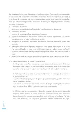 Las situaciones de riesgo son diferentes para hombres y mujeres. En el caso de las mujeres sabe-
mos que están más relacionadas con estados emocionales displacenteros (tristeza, ansiedad...)
y en el caso de los hombres con estados emocionales positivos, como la euforia. Entre los fac-
tores que influyen en la posibilidad de recaída de las mujeres drogodependientes podemos
encontrar los siguientes:
• Sentimientos de soledad.
• Sentimientos ansioso-depresivos (que pueden intensificarse con la abstinencia).
• Sentimientos de culpa.
• Aumento de peso corporal tras abandonar el consumo.
• Exigencia elevada hacia ellas mismas, como querer avanzar rápidamente y/o cumplir
“apropiadamente” en todos los ámbitos de su vida.
• Emergencia de recuerdos y sentimientos derivados de situaciones traumáticas vividas ante-
riormente.
• Sobrexigencia familiar en el proceso terapéutico; bien, porque a las mujeres se les piden
más responsabilidades en casa, mayor estabilidad emocional... o bien, porque resulta difí-
cil para la familia aceptar que tengan espacios propios (de tiempo libre, de autocuidado u
otros).
• Tener o haber tenido una pareja consumidora y/o tener dificultades para distanciarse de ella.
A.5 Desarrollar estrategias de prevención de recaídas.
A.5.1 Aprender a identificar, reconocer y manejar los deseos de consumo, sin olvidar que
las mujeres suelen presentar mayor sintomatología ansiosa y depresiva. Parece importante
ayudarlas a manejar su ansiedad sin recurrir exclusivamente a la ayuda farmacológica.
A.5.2 Incorporar la perspectiva de género en el desarrollo de estrategias de afrontamien-
to ante las dificultades:
- Cuestionando estereotipos y roles de género que, como decíamos, pueden invisibilizar
ciertas situaciones de riesgo.
- Desvelando las funciones que cumple el consumo de drogas para luego buscar alterna-
tivas, reconociendo el dolor y la dificultad que implica este proceso.
A.5.3 Conocer el proceso de recaída y desarrollar estrategias de intervención para cada
etapa del mismo, teniendo en cuenta la dificultad para comunicárselo a sus profesiona-
les de referencia. Las mujeres pueden percibirlo como un fracaso en la relación (“he falla-
do”), una decepción, una vergüenza generando intensos sentimientos de culpa.
página66
 