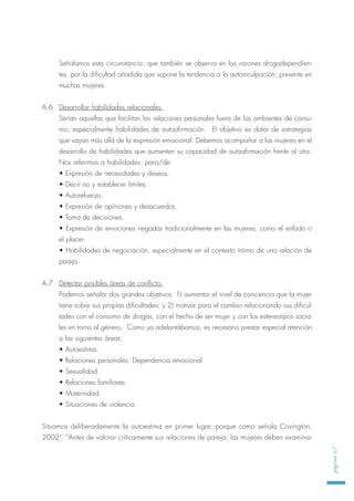 Señalamos esta circunstancia, que también se observa en los varones drogodependien-
tes, por la dificultad añadida que supone la tendencia a la autoinculpación, presente en
muchas mujeres.
A.6 Desarrollar habilidades relacionales.
Serían aquellas que facilitan las relaciones personales fuera de los ambientes de consu-
mo, especialmente habilidades de autoafirmación. El objetivo es dotar de estrategias
que vayan más allá de la expresión emocional. Debemos acompañar a las mujeres en el
desarrollo de habilidades que aumenten su capacidad de autoafirmación frente al otro.
Nos referimos a habilidades para/de:
• Expresión de necesidades y deseos.
• Decir no y establecer límites.
• Autorefuerzo.
• Expresión de opiniones y desacuerdos.
• Toma de decisiones.
• Expresión de emociones negadas tradicionalmente en las mujeres, como el enfado o
el placer.
• Habilidades de negociación, especialmente en el contexto íntimo de una relación de
pareja.
A.7 Detectar posibles áreas de conflicto.
Podemos señalar dos grandes objetivos: 1) aumentar el nivel de conciencia que la mujer
tiene sobre sus propias dificultades; y 2) motivar para el cambio relacionando sus dificul-
tades con el consumo de drogas, con el hecho de ser mujer y con los estereotipos socia-
les en torno al género. Como ya adelantábamos, es necesario prestar especial atención
a las siguientes áreas:
• Autoestima.
• Relaciones personales: Dependencia emocional.
• Sexualidad.
• Relaciones familiares.
• Maternidad.
• Situaciones de violencia.
Situamos deliberadamente la autoestima en primer lugar, porque como señala Covington,
20023
: “Antes de valorar críticamente sus relaciones de pareja, las mujeres deben examinar
página67
 