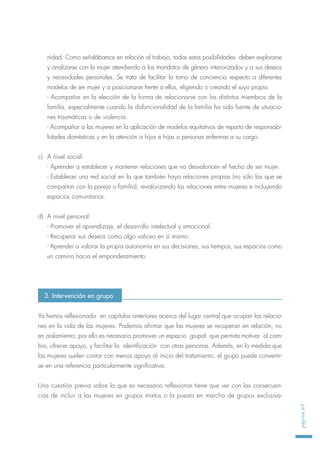 nidad. Como señalábamos en relación al trabajo, todas estas posibilidades deben explorarse
y analizarse con la mujer atendiendo a los mandatos de género interiorizados y a sus deseos
y necesidades personales. Se trata de facilitar la toma de conciencia respecto a diferentes
modelos de ser mujer y a posicionarse frente a ellos, eligiendo o creando el suyo propio.
- Acompañar en la elección de la forma de relacionarse con los distintos miembros de la
familia, especialmente cuando la disfuncionalidad de la familia ha sido fuente de situacio-
nes traumáticas o de violencia.
- Acompañar a las mujeres en la aplicación de modelos equitativos de reparto de responsabi-
lidades domésticas y en la atención a hijos e hijas o personas enfermas a su cargo.
c) A nivel social:
- Aprender a establecer y mantener relaciones que no desvaloricen el hecho de ser mujer.
- Establecer una red social en la que también haya relaciones propias (no sólo las que se
compartan con la pareja o familia), revalorizando las relaciones entre mujeres e incluyendo
espacios comunitarios.
d) A nivel personal:
- Promover el aprendizaje, el desarrollo intelectual y emocional.
- Recuperar sus deseos como algo valioso en sí mismo.
- Aprender a valorar la propia autonomía en sus decisiones, sus tiempos, sus espacios como
un camino hacia el emponderamiento.
Ya hemos reflexionado en capítulos anteriores acerca del lugar central que ocupan las relacio-
nes en la vida de las mujeres. Podemos afirmar que las mujeres se recuperan en relación, no
en aislamiento; por ello es necesario promover un espacio grupal que permita motivar al cam-
bio, ofrecer apoyo, y facilitar la identificación con otras personas. Además, en la medida que
las mujeres suelen contar con menos apoyo al inicio del tratamiento, el grupo puede convertir-
se en una referencia particularmente significativa.
Una cuestión previa sobre la que es necesario reflexionar tiene que ver con las consecuen-
cias de incluir a las mujeres en grupos mixtos o la puesta en marcha de grupos exclusiva-
página69
3. Intervención en grupo
 