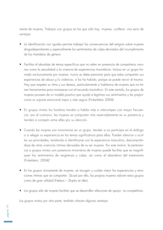mente de mujeres. Trabajar con grupos en los que sólo hay mujeres, conlleva una serie de
ventajas:
• La identificación con iguales permite trabajar las consecuencias del estigma sobre mujeres
drogodependientes y especialmente los sentimientos de culpa derivados del incumplimiento
de los mandatos de género.
• Facilitar el abordaje de temas específicos que no salen en presencia de compañeros varo-
nes como la sexualidad o la vivencia de experiencias traumáticas. Incluso en un grupo for-
mado exclusivamente por mujeres, nunca se debe presionar para que estas compartan sus
experiencias de abuso y/o violencia, si las ha habido, porque se puede revivir el trauma.
Hay que respetar su ritmo y sus deseos, particularmente si hablamos de mujeres que no tie-
nen herramientas para manejarse con el recuerdo traumático. En este sentido, los grupos de
mujeres proveen de un modelo positivo que ayuda a legitimar sus sentimientos y les propor-
ciona un soporte emocional mejor y más seguro (Finkenlstein 2004).
• En grupos mixtos los hombres tienden a hablar más e interrumpen con mayor frecuen-
cia; por el contrario, las mujeres se comportan más reservadamente en su presencia y
tienden a competir entre ellas por su atención.
• Cuando las mujeres son minoritarias en un grupo, tienden a no participar en el diálogo
o a relegar su experiencia en los temas significativos para ellas. Pueden silenciar u ocul-
tar sus prioridades, tendiendo a identificarse con la experiencia masculina, desconectán-
dose de otras vivencias íntimas derivadas de su ser mujeres. Por este motivo, la pertenen-
cia a grupos mixtos con presencia minoritaria de mujeres puede facilitar que se magnifi-
quen los sentimientos de vergüenza y culpa, así como el abandono del tratamiento
(Finkelstein, 2004)4
• En los grupos únicamente de mujeres, se recogen y cuidan mejor las experiencias y emo-
ciones íntimas que se comparten. Quizá por ello, las propias mujeres valoran estos grupos
como de gran utilidad (Nelson – Zlupko et alter).
• Los grupos sólo de mujeres facilitan que se desarrollen relaciones de apoyo no competitivas.
Los grupos mixtos por otra parte, también ofrecen algunas ventajas:
página70
 