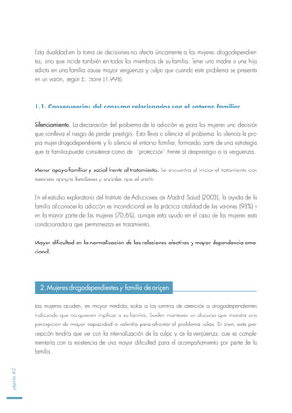 Esta dualidad en la toma de decisiones no afecta únicamente a las mujeres drogodependien-
tes, sino que incide también en todos los miembros de su familia. Tener una madre o una hija
adicta en una familia causa mayor vergüenza y culpa que cuando este problema se presenta
en un varón, según E. Etorre (1.998).
1.1. Consecuencias del consumo relacionadas con el entorno familiar
Silenciamiento. La declaración del problema de la adicción es para las mujeres una decisión
que conlleva el riesgo de perder prestigio. Esto lleva a silenciar el problema: lo silencia la pro-
pia mujer drogodependiente y lo silencia el entorno familiar, formando parte de una estrategia
que la familia puede considerar como de “protección” frente al desprestigio o la vergüenza.
Menor apoyo familiar y social frente al tratamiento. Se encuentra al iniciar el tratamiento con
menores apoyos familiares y sociales que el varón.
En el estudio exploratorio del Instituto de Adicciones de Madrid Salud (2003), la ayuda de la
familia al conocer la adicción es incondicional en la práctica totalidad de los varones (93%) y
en la mayor parte de las mujeres (70,6%), aunque esta ayuda en el caso de las mujeres está
condicionada a que permanezca en tratamiento.
Mayor dificultad en la normalización de las relaciones afectivas y mayor dependencia emo-
cional.
Las mujeres acuden, en mayor medida, solas a los centros de atención a drogodependientes
indicando que no quieren implicar a su familia. Suelen mantener un discurso que muestra una
percepción de mayor capacidad o valentía para afrontar el problema solas. Si bien, esta per-
cepción tendría que ver con la internalización de la culpa y de la vergüenza, que es comple-
mentaría con la existencia de una mayor dificultad para el acompañamiento por parte de la
familia.
página82
2. Mujeres drogodependientes y familia de origen
 