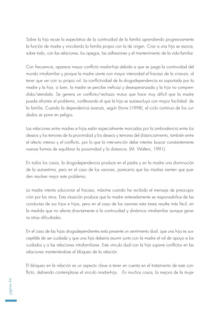 Sobre la hija recae la expectativa de la continuidad de la familia aprendiendo progresivamente
la función de madre y vinculando la familia propia con la de origen. Criar a una hija se asocia,
sobre todo, con las relaciones, los apegos, las adhesiones y el mantenimiento de la vida familiar.
Con frecuencia, aparece mayor conflicto madre-hija debido a que se juega la continuidad del
mundo intrafamiliar y porque la madre siente con mayor intensidad el fracaso de la crianza, al
tener que ver con su propio rol. La conflictividad de la drogodependencia es soportada por la
madre y la hija, si bien, la madre se percibe ineficaz y desesperanzada y la hija no compren-
dida/atendida. Se genera un conflicto/rechazo mutuo que hace muy difícil que la madre
pueda afrontar el problema, conllevando el que la hija se autoexcluya con mayor facilidad de
la familia. Cuando la dependencia avanza, según Etorre (1998), el ciclo continuo de los cui-
dados se pone en peligro.
Las relaciones entre madres e hijas están especialmente marcadas por la ambivalencia entre los
deseos y los temores de la proximidad y los deseos y temores del distanciamiento, también entre
el afecto intenso y el conflicto, por lo que la intervención debe intentar buscar constantemente
nuevas formas de equilibrar la proximidad y la distancia. (M. Walters, 1991).
En todos los casos, la drogodependencia produce en el padre y en la madre una disminución
de la autoestima, pero en el caso de los varones, parecería que las madres sienten que pue-
den resolver mejor este problema.
La madre intenta solucionar el fracaso, máxime cuando ha recibido el mensaje de preocupa-
ción por los otros. Esta situación produce que la madre reiteradamente se responsabilice de las
conductas de sus hijos e hijas, pero en el caso de los varones esta tarea resulta más fácil, en
la medida que no afecta directamente a la continuidad y dinámica intrafamiliar aunque gene-
ra otras dificultades.
En el caso de las hijas drogodependientes está presente un sentimiento dual: que una hija es sus-
ceptible de ser cuidada y que una hija debería asumir junto con la madre el rol de apoyo a los
cuidados y a las relaciones intrafamiliares. Este vínculo dual con la hija supone conflictos en las
relaciones manteniéndose el bloqueo de la relación.
El bloqueo en la relación es un aspecto clave a tener en cuenta en el tratamiento de este con-
flicto, debiendo contemplarse el vínculo madre-hija. En muchos casos, la mejora de la mujer
página84
 