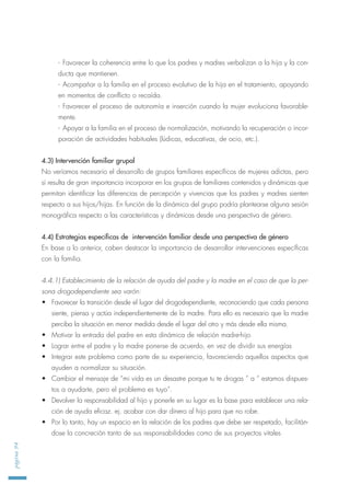 - Favorecer la coherencia entre lo que los padres y madres verbalizan a la hija y la con-
ducta que mantienen.
- Acompañar a la familia en el proceso evolutivo de la hija en el tratamiento, apoyando
en momentos de conflicto o recaída.
- Favorecer el proceso de autonomía e inserción cuando la mujer evoluciona favorable-
mente.
- Apoyar a la familia en el proceso de normalización, motivando la recuperación o incor-
poración de actividades habituales (lúdicas, educativas, de ocio, etc.).
4.3) Intervención familiar grupal
No veríamos necesario el desarrollo de grupos familiares específicos de mujeres adictas, pero
sí resulta de gran importancia incorporar en los grupos de familiares contenidos y dinámicas que
permitan identificar las diferencias de percepción y vivencias que los padres y madres sienten
respecto a sus hijos/hijas. En función de la dinámica del grupo podría plantearse alguna sesión
monográfica respecto a las características y dinámicas desde una perspectiva de género.
4.4) Estrategias específicas de intervención familiar desde una perspectiva de género
En base a lo anterior, caben destacar la importancia de desarrollar intervenciones específicas
con la familia.
4.4.1) Establecimiento de la relación de ayuda del padre y la madre en el caso de que la per-
sona drogodependiente sea varón:
• Favorecer la transición desde el lugar del drogodependiente, reconociendo que cada persona
siente, piensa y actúa independientemente de la madre. Para ello es necesario que la madre
perciba la situación en menor medida desde el lugar del otro y más desde ella misma.
• Motivar la entrada del padre en esta dinámica de relación madre-hijo
• Lograr entre el padre y la madre ponerse de acuerdo, en vez de dividir sus energías
• Integrar este problema como parte de su experiencia, favoreciendo aquellos aspectos que
ayuden a normalizar su situación.
• Cambiar el mensaje de “mi vida es un desastre porque tu te drogas ” a “ estamos dispues-
tos a ayudarte, pero el problema es tuyo”.
• Devolver la responsabilidad al hijo y ponerle en su lugar es la base para establecer una rela-
ción de ayuda eficaz. ej. acabar con dar dinero al hijo para que no robe.
• Por lo tanto, hay un espacio en la relación de los padres que debe ser respetado, facilitán-
dose la concreción tanto de sus responsabilidades como de sus proyectos vitales
página94
 