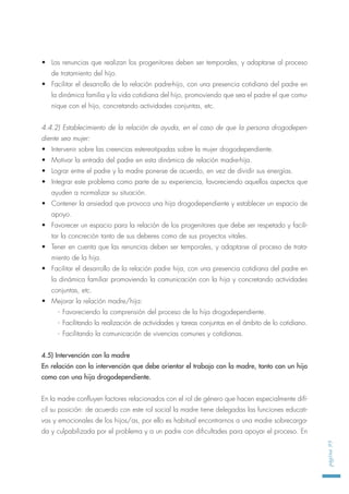 • Las renuncias que realizan los progenitores deben ser temporales, y adaptarse al proceso
de tratamiento del hijo.
• Facilitar el desarrollo de la relación padre-hijo, con una presencia cotidiana del padre en
la dinámica familia y la vida cotidiana del hijo, promoviendo que sea el padre el que comu-
nique con el hijo, concretando actividades conjuntas, etc.
4.4.2) Establecimiento de la relación de ayuda, en el caso de que la persona drogodepen-
diente sea mujer:
• Intervenir sobre las creencias estereotipadas sobre la mujer drogodependiente.
• Motivar la entrada del padre en esta dinámica de relación madre-hija.
• Lograr entre el padre y la madre ponerse de acuerdo, en vez de dividir sus energías.
• Integrar este problema como parte de su experiencia, favoreciendo aquellos aspectos que
ayuden a normalizar su situación.
• Contener la ansiedad que provoca una hija drogodependiente y establecer un espacio de
apoyo.
• Favorecer un espacio para la relación de los progenitores que debe ser respetado y facili-
tar la concreción tanto de sus deberes como de sus proyectos vitales.
• Tener en cuenta que las renuncias deben ser temporales, y adaptarse al proceso de trata-
miento de la hija.
• Facilitar el desarrollo de la relación padre hija, con una presencia cotidiana del padre en
la dinámica familiar promoviendo la comunicación con la hija y concretando actividades
conjuntas, etc.
• Mejorar la relación madre/hija:
- Favoreciendo la comprensión del proceso de la hija drogodependiente.
- Facilitando la realización de actividades y tareas conjuntas en el ámbito de lo cotidiano.
- Facilitando la comunicación de vivencias comunes y cotidianas.
4.5) Intervención con la madre
En relación con la intervención que debe orientar el trabajo con la madre, tanto con un hijo
como con una hija drogodependiente.
En la madre confluyen factores relacionados con el rol de género que hacen especialmente difí-
cil su posición: de acuerdo con este rol social la madre tiene delegadas las funciones educati-
vas y emocionales de los hijos/as, por ello es habitual encontrarnos a una madre sobrecarga-
da y culpabilizada por el problema y a un padre con dificultades para apoyar el proceso. En
página95
 