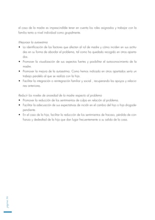 el caso de la madre es imprescindible tener en cuenta los roles asignados y trabajar con la
familia tanto a nivel individual como grupalmente.
Mejoraar la autoestima
• La identificación de los factores que afectan al rol de madre y cómo inciden en sus actitu-
des en su forma de abordar el problema, tal como ha quedado recogido en otros aparta-
dos.
• Promover la visualización de sus aspectos fuertes y posibilitar el autoconocimiento de la
madre.
• Promover la mejora de la autoestima. Como hemos indicado en otros apartados sería un
trabajo paralelo al que se realiza con la hija.
• Facilitar la integración o reintegración familiar y social , recuperando los apoyos y relacio-
nes anteriores.
Reducir los niveles de ansiedad de la madre respecto al problema
• Promover la reducción de los sentimientos de culpa en relación al problema.
• Facilitar la adecuación de sus expectativas de incidir en el cambio del hijo o hija drogode-
pendiente.
• En el caso de la hija, facilitar la reducción de los sentimientos de fracaso, pérdida de con-
fianza y deslealtad de la hija que dan lugar frecuentemente a su salida de la casa.
página96
 