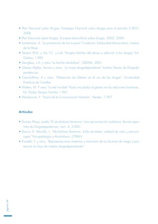 • Plan Nacional sobre Drogas, Estrategia Nacional sobre drogas para el periodo 2.005/
2008.
• Plan Nacional sobre Drogas, Encuesta domiciliaria sobre drogas, 2002, 2004
• Santamaría, A. “La prostitución de las mujeres” Fundación Solidaridad Democrática, Instituto
de la Mujer.
• Stanton M.D. y Too T.C. y cols “Terapia Familiar del abuso y adicción a las drogas” Ed.
Gedisa, 1.985
• Steinglass, L.A, y otros “La familia alcohólica”, GEDISA, 2001
• Urbano Aljaba, Aurora y otros, “La mujer drogodependiente” Instituto Deusto de Drogode-
pendencias
• García-Mina, A y otros, “Diferencias de Género en el uso de las drogas”, Universidad
Pontificia de Comillas
• Walters, M. Y otros “La red invisible” Pauta vinculadas al género en las relaciones familiares,
Ed. Paidos Terapia Familiar 1.991.
• Watzlawick, P. “Teoría de la Comunicación Humana”, Herdes, 1.967
Artículos
• Gomez Moya, Josefa “El alcoholismo femenino: Una aproximación cualitativa. Revista espa-
ñola de Drogodepedencias, núm. 4, 2.000.
• Barcia, D. Morcillo, L. “Alcoholismo femenino: Estilo de beber, calidad de vida y autocon-
cepto” Psicopatología y Alcoholismo. CITRAN
• Vizziello, F, y otros. “Representaciones maternas y trasmisión de los factores de riesgo y pro-
tección en hijos de madres drogodependientes”
página98
 