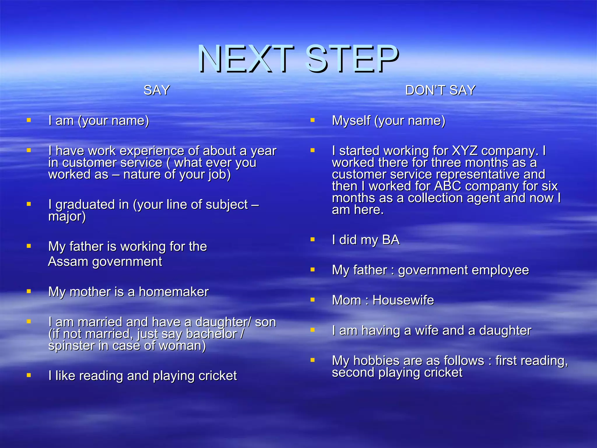 NEXT STEP SAY I am (your name) I have work experience of about a year in customer service ( what ever you worked as – nature of your job) I graduated in (your line of subject – major) My father is working for the  Assam government My mother is a homemaker I am married and have a daughter/ son (if not married, just say bachelor / spinster in case of woman) I like reading and playing cricket DON’T SAY Myself (your name) I started working for XYZ company. I worked there for three months as a customer service representative and then I worked for ABC company for six months as a collection agent and now I am here.  I did my BA My father : government employee Mom : Housewife I am having a wife and a daughter My hobbies are as follows : first reading, second playing cricket 