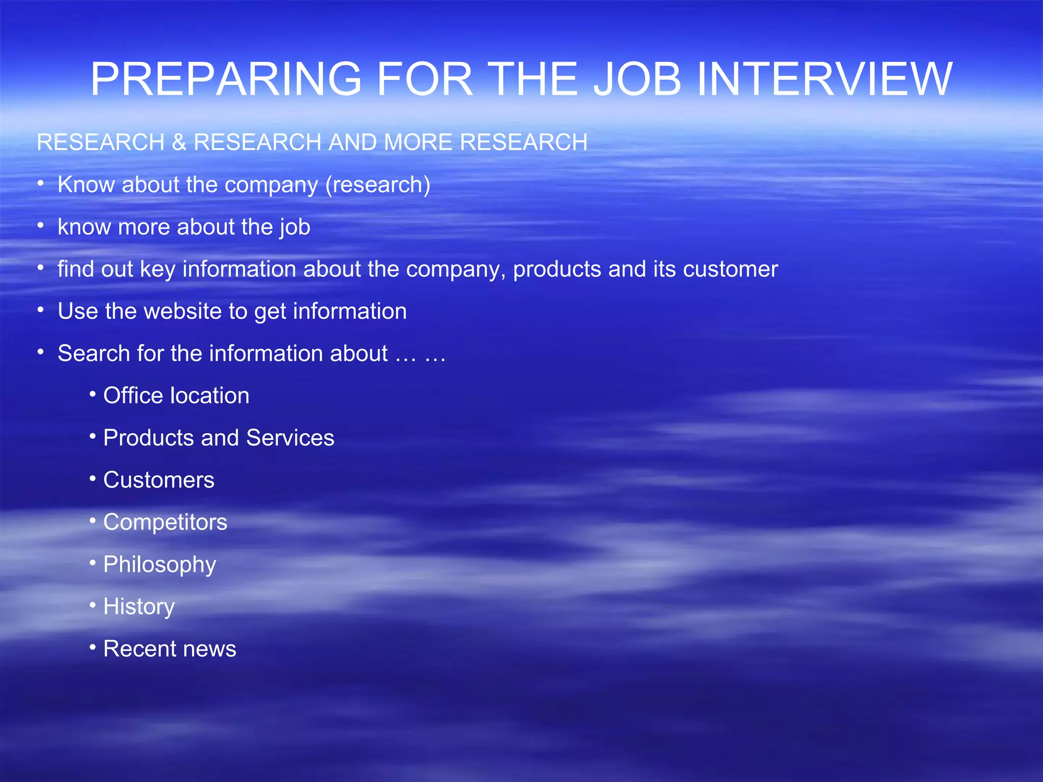 PREPARING FOR THE JOB INTERVIEW RESEARCH & RESEARCH AND MORE RESEARCH Know about the company (research) know more about the job  find out key information about the company, products and its customer Use the website to get information  Search for the information about … … Office location Products and Services Customers Competitors Philosophy History Recent news 