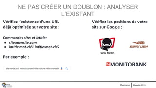Marseille 2019#seocamp
NE PAS CRÉER UN DOUBLON : ANALYSER
L’EXISTANT
Vérifiez l’existence d’une URL
déjà optimisée sur votre site :
Commandes site: et intitle:
● site:monsite.com
● intitle:mot-clé1 intitle:mot-clé2
Par exemple :
Vérifiez les positions de votre
site sur Google :
 