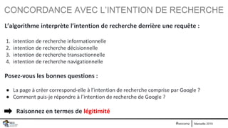 Marseille 2019#seocamp
CONCORDANCE AVEC L’INTENTION DE RECHERCHE
L’algorithme interprète l’intention de recherche derrière une requête :
1. intention de recherche informationnelle
2. intention de recherche décisionnelle
3. intention de recherche transactionnelle
4. intention de recherche navigationnelle
Posez-vous les bonnes questions :
● La page à créer correspond-elle à l’intention de recherche comprise par Google ?
● Comment puis-je répondre à l’intention de recherche de Google ?
Raisonnez en termes de légitimité
 