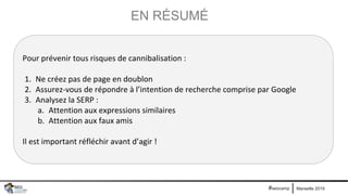 Marseille 2019#seocamp
EN RÉSUMÉ
Pour prévenir tous risques de cannibalisation :
1. Ne créez pas de page en doublon
2. Assurez-vous de répondre à l’intention de recherche comprise par Google
3. Analysez la SERP :
a. Attention aux expressions similaires
b. Attention aux faux amis
Il est important réfléchir avant d’agir !
 