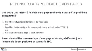 Marseille 2019#seocamp
REPENSER LA TYPOLOGIE DE VOS PAGES
Une autre URL ressort à la place de la page souhaitée à cause d’un problème
de légitimité :
1. Modifiez la typologie (template) de vos pages
ou
1. Modifiez la sémantique de vos pages (champ lexical, balise TITLE…)
ou
1. Créez une nouvelle page si c’est pertinent
Avant de modifier la sémantique d’une page existante, vérifiez toujours
l’ensemble de ses positions et son trafic SEO.
 
