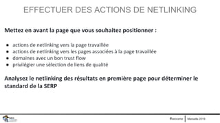 Marseille 2019#seocamp
EFFECTUER DES ACTIONS DE NETLINKING
Mettez en avant la page que vous souhaitez positionner :
● actions de netlinking vers la page travaillée
● actions de netlinking vers les pages associées à la page travaillée
● domaines avec un bon trust flow
● privilégier une sélection de liens de qualité
Analysez le netlinking des résultats en première page pour déterminer le
standard de la SERP
 