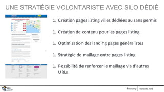 Marseille 2019#seocamp
UNE STRATÉGIE VOLONTARISTE AVEC SILO DÉDIÉ
1. Création pages listing villes dédiées au sans permis
1. Création de contenu pour les pages listing
1. Optimisation des landing pages généralistes
1. Stratégie de maillage entre pages listing
1. Possibilité de renforcer le maillage via d’autres
URLs
 