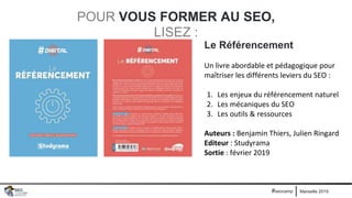 Marseille 2019#seocamp
POUR VOUS FORMER AU SEO,
LISEZ :
Le Référencement
Un livre abordable et pédagogique pour
maîtriser les différents leviers du SEO :
1. Les enjeux du référencement naturel
2. Les mécaniques du SEO
3. Les outils & ressources
Auteurs : Benjamin Thiers, Julien Ringard
Editeur : Studyrama
Sortie : février 2019
 