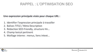 Marseille 2019#seocamp
RAPPEL : L’OPTIMISATION SEO
Une expression principale visée pour chaque URL :
1. Identifier l’expression principale à travailler
2. Balises TITLE / Meta Description
3. Rédaction SEO-Friendly, structure Hn…
4. Champ lexical pertinent
5. Maillage interne : menus, liens intext...
 