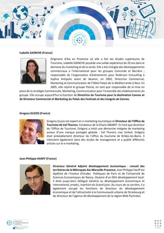 Isabelle GAINCHE (France)
Originaire d’Aix en Provence où elle a fait ses études supérieures de
Tourisme, Isabelle GAINCHE possède une solide expérience de 20 ans dans le
domaine du marketing et de la vente. Elle a été chargée des développements
commerciaux à l’international pour les groupes Concorde et Barrière ;
responsable de l’organisation d’événements pour Andersen Consulting à
Sophia Antipolis avant de devenir, en 2002, Directrice Commercial,
Marketing et Communication de l’Hôtel Palais de la Méditerranée à Nice. En
2005, elle rejoint le groupe Floirat, en tant que responsable de la mise en
place de la stratégie Commerciale, Marketing, Communication pour l’ensemble des établissements du
groupe. Elle occupe aujourd’hui la fonction de Directrice du Tourisme pour la destination Cannes et
de Directeur Commercial et Marketing du Palais des Festivals et des Congrès de Cannes.
Gregory GUZZO (France)
Gregory Guzzo est expert en e-marketing touristique et Directeur de l'Office de
Tourisme de Val Thorens, Fondateur de la Chaire A&NMT. En tant que directeur
de l'Office de Tourisme, Grégory a initié une démarche intégrée de marketing
autour d’une marque partagée globale : Val Thorens Live United. Grégory
était préalablement directeur de l’office du tourisme de Brides-les-Bains. Il
intervient également dans des écoles de management et a publié différents
articles sur le e-marketing.
Jean-Philippe HANFF (France)
Directeur Général Adjoint développement économique - conseil des
territoires de la Métropole Aix-Marseille Provence, Jean Philippe Hanff est
diplômé de l’Institut d’Etudes Politiques de Paris et de l’Université de
Sciences Economiques de Nancy, titulaire d’un DEA développement local.
Il était jusqu’alors Délégué Général au développement économique et
international, emploi, insertion du Grand Lyon. Au cours de sa carrière, il a
également occupé les fonctions de directeur du développement
économique et de l’attractivité à la Communauté urbaine de Strasbourg et
de directeur de l’agence de développement de la région Midi-Pyrénées.
 