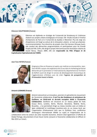 Eléonore HAUPTMANN (France)
Eléonore est diplômée en écologie de l'université de Strasbourg et s'intéresse
d'abord aux projets urbains écologiques en Europe. Elle étudie ensuite à l'Institut
d'Urbanisme de Paris et à l’université du Québec à Montréal. Plus de vingt ans
d’expérience ont forgé sa culture de la rénovation urbaine en tant qu’urbaniste-
environnementaliste. Puis directrice de projets chez Cité Services (Groupe Suez),
elle conduit des démarches programmatives et participatives pour les Grands
Projets de Ville. Enfin, elle dirige le projet intercommunal de rénovation urbaine du
Grand Nancy. Depuis 2009, elle est responsable du Pôle d’Appui et de
Capitalisation Opérationnels de l’ANRU.
Jean Yves HEYER (France)
Originaire d’Aix en Provence et après une maîtrise en économétrie, Jean-
Yves HEYER a acquis une expérience de 22 ans dans le marketing territorial
démarrée par la promotion à l’international du département du Territoire
de Belfort avant de diriger le service de développement économique de
l’agglomération d’Orléans puis de créer l’agence de prospection et
d’innovation Invest in Reims.
Antonin LEONARD (France)
Antonin Léonard est un innovateur, pionnier et spécialiste du mouvement
de l'économie collaborative. Il est l’un des fondateurs et animateurs de
OuiShare, un think-tank et do-tank européen dédié à l’Economie
Collaborative. OuiShare est structuré en un réseau global de hubs
locaux (Paris, Londres, Berlin, Munich, Barcelone, Madrid, Rome,
Bruxelles, …) lui permettant d’agir au niveau mondial, avec un média en
ligne collaboratif et multilingue (ouishare.net), et, au niveau local, par
l’organisation d’événements (tels que le OuiShare Fest, conférence
d'envergure internationale dédiée au sujet) et l’organisation de la
collaboration entre les acteurs de cette nouvelle économie. Antonin était également à l’affiche de
Global Partage, documentaire d’une heure trente consacré à l’économie collaborative et diffusé en
Mai 2014 sur Canal+.
 
