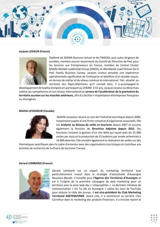 Jacques LESIEUR (France)
Diplômé de SKEMA Business School et de l’INSEAD, puis cadre dirigeant de
sociétés, membre encore récemment du Comité de Direction de PwC pour
les Services aux Entrepreneurs en France, membre du Central Cluster
Middle-Market Leadership Group (EMEA), et Worldwide Lead Partner de la
PwC Family Business Survey, Jacques Lesieur possède une expérience
opérationnelle significative de l’entreprise et bénéficie d’un double acquis,
en termes de métier et de réseau national et international. Très attaché au
territoire des Alpes-Maritimes qu’il connaît bien, il a accompagné le
développement de Sophia-Antipolis en participant au CERAM. A 55 ans, Jacques Lesieur va désormais
mettre ses compétences et son réseau international au service de l’accélération de la promotion du
territoire azuréen sur les marchés extérieurs, afin d’y faciliter l’implantation d’entreprises françaises
ou étrangères.
Maïthé LEVASSEUR (Canada)
Maïthé Levasseur œuvre au sein de l’industrie touristique depuis 2000,
notamment auprès d’une firme-conseil et d’organismes associatifs. Elle
est analyste au Réseau de veille en tourisme depuis 2007 et assume
également la fonction de Directrice Adjointe depuis 2012. Ses
fonctions incluent la gestion d’un site Web qui reçoit près de 35 000
visites par mois et la production de 25 bulletins par année acheminés à
14 000 abonnés. Elle encadre également la réalisation de veilles sur des
thématiques spécifiques dans le cadre d’ententes avec des organisations touristiques et contribue aux
activités de recherche de la Chaire de tourisme Transat.
Gerard LOMBARDI (France)
Gérard Lombardi est un expert du marketing territorial tout
particulièrement investi dans la stratégie d’attractivité d’Auvergne
Nouveau Monde. Il travaille pour l’Agence des Territoires d’Auvergne et
est à l’origine de la première campagne de web marketing pour un
territoire avec la série web des « Urbanophiles ». La dernière initiative de
communication « Vis Ta Life en Auvergne » utilise les stars de YouTube
pour séduire la cible des jeunes. Il est vice-président du Club Marketing
Territorial ADETEM/CNER. Avant cela, il a commencé sa carrière chez
Carrefour dans le marketing des produits financiers. Il a ensuite rejoint le
 