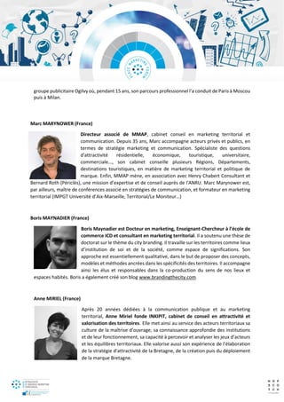 groupe publicitaire Ogilvy où, pendant 15 ans, son parcours professionnel l’a conduit de Paris à Moscou
puis à Milan.
Marc MARYNOWER (France)
Directeur associé de MMAP, cabinet conseil en marketing territorial et
communication. Depuis 35 ans, Marc accompagne acteurs privés et publics, en
termes de stratégie marketing et communication. Spécialiste des questions
d'attractivité résidentielle, économique, touristique, universitaire,
commerciale..., son cabinet conseille plusieurs Régions, Départements,
destinations touristiques, en matière de marketing territorial et politique de
marque. Enfin, MMAP mène, en association avec Henry Chabert Consultant et
Bernard Roth (Périclès), une mission d’expertise et de conseil auprès de l'ANRU. Marc Marynower est,
par ailleurs, maître de conférences associé en stratégies de communication, et formateur en marketing
territorial (IMPGT Université d’Aix-Marseille, Territorial/Le Moniteur…)
Boris MAYNADIER (France)
Boris Maynadier est Docteur en marketing, Enseignant-Chercheur à l’école de
commerce ICD et consultant en marketing territorial. Il a soutenu une thèse de
doctorat sur le thème du city branding. Il travaille sur les territoires comme lieux
d’institution de soi et de la société, comme espace de significations. Son
approche est essentiellement qualitative, dans le but de proposer des concepts,
modèles et méthodes ancrées dans les spécificités des territoires. Il accompagne
ainsi les élus et responsables dans la co-production du sens de nos lieux et
espaces habités. Boris a également créé son blog www.brandingthecity.com.
Anne MIRIEL (France)
Après 20 années dédiées à la communication publique et au marketing
territorial, Anne Miriel fonde INKIPIT, cabinet de conseil en attractivité et
valorisation des territoires. Elle met ainsi au service des acteurs territoriaux sa
culture de la maîtrise d’ouvrage, sa connaissance approfondie des institutions
et de leur fonctionnement, sa capacité à percevoir et analyser les jeux d’acteurs
et les équilibres territoriaux. Elle valorise aussi son expérience de l’élaboration
de la stratégie d’attractivité de la Bretagne, de la création puis du déploiement
de la marque Bretagne.
 