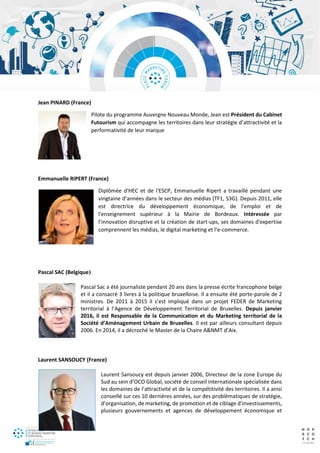 Jean PINARD (France)
Pilote du programme Auvergne Nouveau Monde, Jean est Président du Cabinet
Futourism qui accompagne les territoires dans leur stratégie d’attractivité et la
performativité de leur marque
Emmanuelle RIPERT (France)
Diplômée d'HEC et de l'ESCP, Emmanuelle Ripert a travaillé pendant une
vingtaine d’années dans le secteur des médias (TF1, S3G). Depuis 2011, elle
est directrice du développement économique, de l'emploi et de
l'enseignement supérieur à la Mairie de Bordeaux. Intéressée par
l’innovation disruptive et la création de start-ups, ses domaines d'expertise
comprennent les médias, le digital marketing et l’e-commerce.
Pascal SAC (Belgique)
Pascal Sac a été journaliste pendant 20 ans dans la presse écrite francophone belge
et il a consacré 3 livres à la politique bruxelloise. Il a ensuite été porte-parole de 2
ministres. De 2011 à 2015 il s’est impliqué dans un projet FEDER de Marketing
territorial à l’Agence de Développement Territorial de Bruxelles. Depuis janvier
2016, il est Responsable de la Communication et du Marketing territorial de la
Société d’Aménagement Urbain de Bruxelles. Il est par ailleurs consultant depuis
2006. En 2014, il a décroché le Master de la Chaire A&NMT d’Aix.
Laurent SANSOUCY (France)
Laurent Sansoucy est depuis janvier 2006, Directeur de la zone Europe du
Sud au sein d’OCO Global, société de conseil internationale spécialisée dans
les domaines de l’attractivité et de la compétitivité des territoires. Il a ainsi
conseillé sur ces 10 dernières années, sur des problématiques de stratégie,
d’organisation, de marketing, de promotion et de ciblage d’investissements,
plusieurs gouvernements et agences de développement économique et
 
