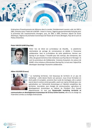 d’attraction d’investissements de référence dans le monde. Précédemment Laurent a été, de 1992 à
2001, Directeur pour l’Italie de la DATAR – Invest in France, l’Agence gouvernementale française pour
la promotion des investissements étrangers, puis, de 2001 à 2005, Directeur adjoint de Ouest
Atlantique, l’Agence de promotion économique de l’Ouest de la France (Bretagne, Pays-de-la-Loire et
Poitou-Charentes).
Pieter VAN DE GLIND (Pays Bas)
Pieter Van de Glind est co-fondateur de ShareNL, la plateforme
néerlandaise de partage de connaissances et dédiée à l’économie
collaborative. Avec le co-fondateur de cette plateforme, Harmen van
Sprang et son équipe, il travaille pour des startups, des entreprises, des
villes, des gouvernements et des institutions aux Pays-Bas et à l'étranger. Ils
sont les promoteurs de Collaborative Economy Ecosystem, les auteurs de
SHARE et les initiateurs d'Amsterdam Sharing City. Le tout avec l'objectif de
développer davantage l'économie collaborative.
Albine VILLEGER (France)
" Le marketing territorial, c'est beaucoup de territoire et un peu de
marketing ", cette devise illustre son parcours. Issue d’une formation en
droit public et européen, ancienne élue rurale de montagne, elle a autant
exercé dans le secteur privé que public, avant une reprise d’étude pour une
spécialisation sur l’attractivité économique et l’identité compétitive des
territoires. Journaliste, puis chargée de communication, agriculture et
développement économique au Cabinet du Président d’un Conseil
départemental. En tant que Responsable marketing territorial et
communication en développement économique de CA Evry Centre Essonne, elle a eu en charge ces
4 dernières années sa stratégie d'attractivité.
 