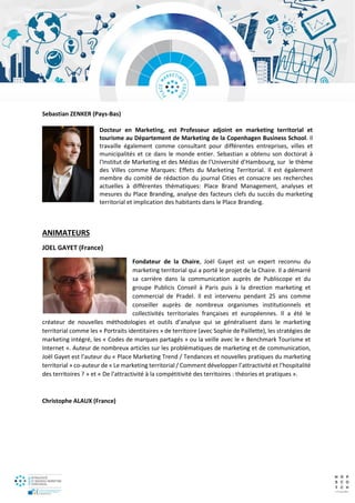 Sebastian ZENKER (Pays-Bas)
Docteur en Marketing, est Professeur adjoint en marketing territorial et
tourisme au Département de Marketing de la Copenhagen Business School. Il
travaille également comme consultant pour différentes entreprises, villes et
municipalités et ce dans le monde entier. Sebastian a obtenu son doctorat à
l'Institut de Marketing et des Médias de l'Université d’Hambourg, sur le thème
des Villes comme Marques: Effets du Marketing Territorial. Il est également
membre du comité de rédaction du journal Cities et consacre ses recherches
actuelles à différentes thématiques: Place Brand Management, analyses et
mesures du Place Branding, analyse des facteurs clefs du succès du marketing
territorial et implication des habitants dans le Place Branding.
ANIMATEURS
JOEL GAYET (France)
Fondateur de la Chaire, Joël Gayet est un expert reconnu du
marketing territorial qui a porté le projet de la Chaire. Il a démarré
sa carrière dans la communication auprès de Publiscope et du
groupe Publicis Conseil à Paris puis à la direction marketing et
commercial de Pradel. Il est intervenu pendant 25 ans comme
conseiller auprès de nombreux organismes institutionnels et
collectivités territoriales françaises et européennes. Il a été le
créateur de nouvelles méthodologies et outils d’analyse qui se généralisent dans le marketing
territorial comme les « Portraits identitaires » de territoire (avec Sophie de Paillette), les stratégies de
marketing intégré, les « Codes de marques partagés » ou la veille avec le « Benchmark Tourisme et
Internet ». Auteur de nombreux articles sur les problématiques de marketing et de communication,
Joël Gayet est l’auteur du « Place Marketing Trend / Tendances et nouvelles pratiques du marketing
territorial » co-auteur de « Le marketing territorial / Comment développer l’attractivité et l’hospitalité
des territoires ? » et « De l’attractivité à la compétitivité des territoires : théories et pratiques ».
Christophe ALAUX (France)
 